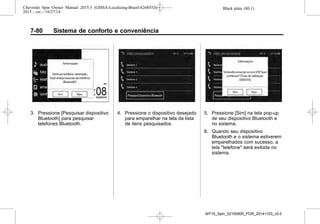 Black plate (80,1)Chevrolet Spin Owner Manual 2015.5 (GMSA-Localizing-Brazil-8268372) -
2015 - crc - 10/27/14
7-80 Sistema de conforto e conveniência
3. Pressione [Pesquisar dispositivo
Bluetooth] para pesquisar
telefones Bluetooth.
4. Pressione o dispositivo desejado
para emparelhar na tela da lista
de itens pesquisados.
5. Pressione [Sim] na tela pop-up
de seu dispositivo Bluetooth e
no sistema.
6. Quando seu dispositivo
Bluetooth e o sistema estiverem
emparelhados com sucesso, a
tela "telefone" será exibida no
sistema.
MY15_Spin_52100900_POR_20141103_v0.0
 
