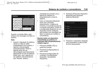 Black plate (81,1)Chevrolet Spin Owner Manual 2015.5 (GMSA-Localizing-Brazil-8268372) -
2015 - crc - 10/27/14
Sistema de conforto e conveniência 7-81
Quando a conexão falhar, será
exibida uma mensagem de falha no
sistema.
Nota:
. Quando o Bluetooth do telefone
celular e o MyLink estão
emparelhados com sucesso, a
agenda é descarregada
automaticamente. Porém a
agenda pode não ser
descarregada automaticamente
dependendo do tipo de telefone.
Neste caso, use a agenda em
seu telefone. Recomendamos
que "Sempre" aceite a
solicitação de conexão com a
agenda do telefone no
emparelhamento inicial do
telefone.
. Caso um dispositivo Bluetooth
tenha sido conectado
anteriormente, o sistema de
Conforto e conveniência executa
a conexão automática. Porém se
a configuração Bluetooth em seu
dispositivo estiver desligada,
será exibida uma mensagem de
falha no sistema de Conforto e
conveniência.
Quando existe um dispositivo
emparelhado no sistema e é
suportado SSP (Emparelhamento
simples seguro)
1. Pressione [HOME (F)] no
painel de controle.
2. Pressione [configurações] no
menu inicial.
3. Pressione [configurações de
conexão] > [configurações
bluetooth] > [emparelhar
dispositivo].
4. Pressione [Pesquisar dispositivo
Bluetooth] para pesquisar
telefones Bluetooth.
5. Pressione o dispositivo desejado
para emparelhar na tela da lista
de itens pesquisados.
MY15_Spin_52100900_POR_20141103_v0.0
 