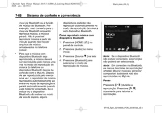 Black plate (88,1)Chevrolet Spin Owner Manual 2015.5 (GMSA-Localizing-Brazil-8268372) -
2015 - crc - 10/27/14
7-88 Sistema de conforto e conveniência
viva-voz Bluetooth ou a função
de música do Bluetooth. Por
exemplo, caso converta para o
viva-voz Bluetooth enquanto
reproduz música, a música
parará. Não é possível
reproduzir música a partir do
veículo quando não houver
arquivos de música
armazenados no telefone
celular.
. Para que a música com
dispositivo Bluetooth seja
reproduzida, a música deverá
ser reproduzida pelo menos uma
vez no modo de reprodução de
música do telefone ou
dispositivo Bluetooth depois da
conexão com o MyLink. Depois
de ser reproduzida pelo menos
uma vez, o reprodutor de música
reproduzirá automaticamente ao
entrar no modo de reprodução e
parará automaticamente quando
este modo for encerrado. Se o
celular ou o dispositivo
Bluetooth não estiver no modo
da tela de espera, alguns
dispositivos poderão não
reproduzir automaticamente no
modo de reprodução de música
com dispositivo Bluetooth.
Como reproduzir música com
dispositivo Bluetooth
1. Pressione [HOME (F)] no
painel de controle.
2. Pressione [áudio] no menu
inicial.
3. Pressione [Source R ] na tela.
4. Pressione [Bluetooth] para
selecionar o modo de
reprodução de música.
Nota: Se o dispositivo Bluetooth
não estiver conectado, esta função
não poderá ser selecionada.
Nota: Em conexões via Bluetooth,
os menus das listas de reprodução/
artistas/ álbuns/ músicas/ gêneros/
compositor/ áudiobook não são
reproduzidas no MyLink.
Pausa
Pressione [N ] durante a
reprodução. Pressione [ N ]
novamente para retomar a
reprodução.
MY15_Spin_52100900_POR_20141103_v0.0
 