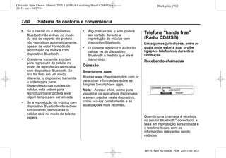 Black plate (90,1)Chevrolet Spin Owner Manual 2015.5 (GMSA-Localizing-Brazil-8268372) -
2015 - crc - 10/27/14
7-90 Sistema de conforto e conveniência
. Se o celular ou o dispositivo
Bluetooth não estiver no modo
da tela de espera, ele poderá
não reproduzir automaticamente,
apesar de estar no modo de
reprodução de música com
dispositivo Bluetooth.
. O sistema transmite a ordem
para reproduzir do celular no
modo de reprodução de música
com dispositivo Bluetooth. Se
isto for feito em um modo
diferente, o dispositivo transmite
a ordem para parar.
Dependendo das opções do
celular, esta ordem para
reproduzir/parar poderá levar
algum tempo para ser ativada.
. Se a reprodução de música com
dispositivo Bluetooth não estiver
funcionando, verifique se o
celular está no modo de tela de
espera.
. Algumas vezes, o som poderá
ser cortado durante a
reprodução de música com
dispositivo Bluetooth.
. O sistema reproduz o áudio do
celular ou do dispositivo
Bluetooth à medida que ele é
transmitido.
Conexão
Smartphone apps
Acesse www.chevroletmylink.com.br
para obter informações sobre as
funções Smartphone apps.
Nota: Acesse o link acima para
visualizar os aplicativos disponíveis
a serem usados neste dispositivo,
como usá-los corretamente e as
atualizações mais recentes.
Telefone "hands free"
(Rádio CD/USB)
Em algumas jurisdições, entre as
quais pode estar a sua, proíbe
ligações telefônicas durante a
condução.
Recebendo chamadas
Quando uma chamada é recebida
no celular Bluetooth®
conectado, a
faixa em reprodução será cortada e
o telefone tocará com as
informações relevantes sendo
exibidas.
MY15_Spin_52100900_POR_20141103_v0.0
 