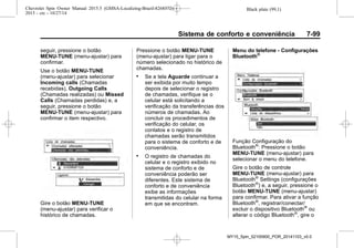 Black plate (99,1)Chevrolet Spin Owner Manual 2015.5 (GMSA-Localizing-Brazil-8268372) -
2015 - crc - 10/27/14
Sistema de conforto e conveniência 7-99
seguir, pressione o botão
MENU-TUNE (menu-ajustar) para
confirmar.
Use o botão MENU-TUNE
(menu-ajustar) para selecionar
Incoming calls (Chamadas
recebidas), Outgoing Calls
(Chamadas realizadas) ou Missed
Calls (Chamadas perdidas) e, a
seguir, pressione o botão
MENU-TUNE (menu-ajustar) para
confirmar o item respectivo.
Gire o botão MENU-TUNE
(menu-ajustar) para verificar o
histórico de chamadas.
Pressione o botão MENU-TUNE
(menu-ajustar) para ligar para o
número selecionado no histórico de
chamadas.
. Se a tela Aguarde continuar a
ser exibida por muito tempo
depois de selecionar o registro
de chamadas, verifique se o
celular está solicitando a
verificação da transferências dos
números de chamadas. Ao
concluir os procedimentos de
verificação do celular, os
contatos e o registro de
chamadas serão transmitidos
para o sistema de conforto e de
conveniência.
. O registro de chamadas do
celular e o registro exibido no
sistema de conforto e de
conveniência poderão ser
diferentes. Este sistema de
conforto e de conveniência
exibe as informações
transmitidas do celular na forma
em que se encontram.
Menu do telefone - Configurações
Bluetooth®
Função Configuração do
Bluetooth®
: Pressione o botão
MENU-TUNE (menu-ajustar) para
selecionar o menu do telefone.
Gire o botão de controle
MENU-TUNE (menu-ajustar) para
Bluetooth®
Settings (configurações
Bluetooth®
) e, a seguir, pressione o
botão MENU-TUNE (menu-ajustar)
para confirmar. Para ativar a função
Bluetooth®
, registrar/conectar/
excluir o dispositivo Bluetooth®
ou
alterar o código Bluetooth®
, gire o
MY15_Spin_52100900_POR_20141103_v0.0
 