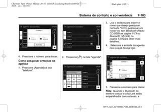 Black plate (103,1)Chevrolet Spin Owner Manual 2015.5 (GMSA-Localizing-Brazil-8268372) -
2015 - crc - 10/27/14
Sistema de conforto e conveniência 7-103
4. Pressione o número para discar.
Como pesquisar entradas na
agenda
1. Pressione [Agenda] na tela
"telefone".
2. Pressione [9 ] na tela "agenda".
3. Use o teclado para inserir o
nome que deseja pesquisar.
Consulte "Como pesquisar um
nome" no item Bluetooth (Rádio
CD/USB) na página 7-73 ou
Bluetooth (MyLink) na
página 7-79 para obter mais
detalhes.
4. Selecione a entrada da agenda
para a qual deseja ligar.
5. Pressione o número para discar.
Nota: Quando o Bluetooth do
telefone celular e o MyLink estão
emparelhados com sucesso, a
MY15_Spin_52100900_POR_20141103_v0.0
 