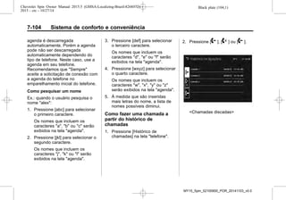 Black plate (104,1)Chevrolet Spin Owner Manual 2015.5 (GMSA-Localizing-Brazil-8268372) -
2015 - crc - 10/27/14
7-104 Sistema de conforto e conveniência
agenda é descarregada
automaticamente. Porém a agenda
pode não ser descarregada
automaticamente dependendo do
tipo de telefone. Neste caso, use a
agenda em seu telefone.
Recomendamos que "Sempre"
aceite a solicitação de conexão com
a agenda do telefone no
emparelhamento inicial do telefone.
Como pesquisar um nome
Ex.: quando o usuário pesquisa o
nome "alex":
1. Pressione [abc] para selecionar
o primeiro caractere.
Os nomes que incluem os
caracteres "a", "b" ou "c" serão
exibidos na tela "agenda".
2. Pressione [jkl] para selecionar o
segundo caractere.
Os nomes que incluem os
caracteres "j", "k" ou "l" serão
exibidos na tela "agenda".
3. Pressione [def] para selecionar
o terceiro caractere.
Os nomes que incluem os
caracteres "d", "e" ou "f" serão
exibidos na tela "agenda".
4. Pressione [wxyz] para selecionar
o quarto caractere.
Os nomes que incluem os
caracteres "w", "x", "y" ou "z"
serão exibidos na tela "agenda".
5. À medida que são inseridas
mais letras do nome, a lista de
nomes possíveis diminui.
Como fazer uma chamada a
partir do histórico de
chamadas
1. Pressione [Histórico de
chamadas] na tela "telefone".
2. Pressione [2 ], [4 ] ou [9 ].
<Chamadas discadas>
MY15_Spin_52100900_POR_20141103_v0.0
 