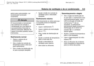 Black plate (3,1)Chevrolet Spin Owner Manual 2015.5 (GMSA-Localizing-Brazil-8268372) -
2015 - crc - 10/27/14
Sistema de ventilação e de ar condicionado 8-3
girá-lo para outra posição, o ar
condicionado funcionará
novamente.
{ Atenção
É recomendada a manutenção
dos sistemas de controle e
climatização por uma Rede de
concessionárias Chevrolet ou
Oficina autorizada. Métodos de
reparo incorretos poderão causar
ferimentos.
Resfriamento normal
. Opere o sistema de ar
condicionado.
. Gire o botão de controle da
temperatura para a área azul
para resfriamento.
. Gire o botão de distribuição de
ar para a posição desejada.
. Ajuste o botão de controle do
ventilador para a velocidade
desejada.
Resfriamento máximo
Abra brevemente os vidros para que
o ar quente possa se dispersar
rapidamente.
. Ligue o resfriamento u.
. Ligue o sistema de recirculação
de ar ^.
. Gire o botão de distribuição de
ar Y.
. Ajuste o controle de temperatura
para o nível mais frio.
. Ajuste a velocidade do
ventilador para máximo.
. Abra todos os difusores.
Desembaçamento e degelo
. Gire o botão de distribuição de
ar para 0 e o resfriamento será
automaticamente ligado, mas o
LED de ativação do botão de
resfriamento u não se
acenderá. O resfriamento
permanecerá ligado enquanto a
distribuição de ar estiver na
posição 0 e o ventilador
estiver ligado.
. Ajuste o controle de temperatura
para o nível desejado.
. Ligue o desembaçador do vidro
traseiro 1.
. Abra os difusores de ar laterais
como necessário e direcione-os
para os vidros das portas.
MY15_Spin_52100900_POR_20141103_v0.0
 