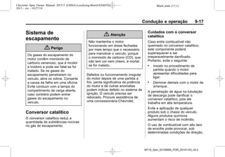 Black plate (17,1)Chevrolet Spin Owner Manual 2015.5 (GMSA-Localizing-Brazil-8268372) -
2015 - crc - 10/27/14
Condução e operação 9-17
Sistema de
escapamento
{ Perigo
Os gases do escapamento do
motor contêm monóxido de
carbono venenoso, que é incolor
e inodoro e pode ser fatal se for
inalado. Se os gases do
escapamento penetrarem no
veículo, abra os vidros. Conserte
a causa da falha em uma oficina.
Evite conduzir com a tampa do
compartimento de carga aberta,
caso contrário podem entrar
gases do escapamento no
veículo.
Conversor catalítico
O conversor catalítico reduz a
quantidade de substâncias nocivas
no gás de escapamento.
{ Atenção
Não mantenha o motor
funcionando em áreas fechadas
por mais tempo que o necessário
para manobrar o veículo, porque
o monóxido de carbono (CO), que
não tem cor nem cheiro, é mortal
se for inalado.
Defeitos ou funcionamento irregular
do motor depois de uma partida a
frio, perda significativa da potência
do motor e de outras anomalias
podem indicar defeito no sistema de
ignição. O veículo precisa ser
rebocado. Procure assistência de
uma concessionária Chevrolet.
Cuidados com o conversor
catalítico
Caso entre combustível não
queimado no conversor catalítico,
este componente poderá
superaquecer e ser
irreparavelmente danificado.
Portanto, evite o seguinte:
. Insistir no procedimento de
partida quando o motor
apresentar dificuldades para
ligar.
. Demorar demais com o motor de
arranque.
A penetração de água na tubulação
de descarga pode danificar o
conversor catalítico, pois ele
trabalha em alta temperatura.
Evite a aplicação de qualquer
produto sob o chassi do veículo.
Alguns produtos químicos
aumentam o risco de incêndio.
O uso de combustível com alto teor
de enxofre pode provocar, sob
determinadas condições de direção,
MY15_Spin_52100900_POR_20141103_v0.0
 