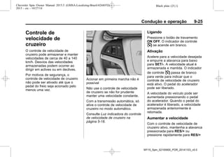 Black plate (25,1)Chevrolet Spin Owner Manual 2015.5 (GMSA-Localizing-Brazil-8268372) -
2015 - crc - 10/27/14
Condução e operação 9-25
Controle de
velocidade de
cruzeiro
O controle de velocidade de
cruzeiro pode armazenar e manter
velocidades de cerca de 40 a 140
km/h. Desvios das velocidades
armazenadas podem ocorrer ao
dirigir em aclives ou em declives.
Por motivos de segurança, o
controle de velocidade de cruzeiro
não pode ser ativado até que o
pedal do freio seja acionado pelo
menos uma vez.
Acionar em primeira marcha não é
possível
Não use o controle de velocidade
de cruzeiro se não for prudente
manter uma velocidade constante.
Com a transmissão automática, só
ative o controle de velocidade de
cruzeiro no modo automático.
Consulte Luz indicadora do controle
de velocidade de cruzeiro na
página 5-18.
Ligando
Pressione o botão de travamento
ON OFF. O indicador de controle
I se acende em branco.
Ativação
Acelere para a velocidade desejada
e empurre a alavanca para baixo
para SET/-. A velocidade atual é
armazenada e mantida. O indicador
de controle I passa de branco
para verde para indicar que o
controle de velocidade de cruzeiro
está ativo. O pedal do acelerador
pode ser liberado.
A velocidade do veículo pode ser
aumentada pressionando o pedal
do acelerador. Quando o pedal do
acelerador é liberado, a velocidade
armazenada anteriormente é
retomada.
Aumentar a velocidade
Com o controle de velocidade de
cruzeiro ativo, mantenha a alavanca
pressionada para RES/+ ou
pressione rapidamente para RES/+
MY15_Spin_52100900_POR_20141103_v0.0
 