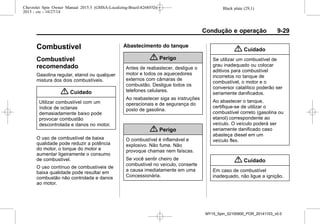 Black plate (29,1)Chevrolet Spin Owner Manual 2015.5 (GMSA-Localizing-Brazil-8268372) -
2015 - crc - 10/27/14
Condução e operação 9-29
Combustível
Combustível
recomendado
Gasolina regular, etanol ou qualquer
mistura dos dois combustíveis.
{ Cuidado
Utilizar combustível com um
índice de octanas
demasiadamente baixo pode
provocar combustão
descontrolada e danos no motor.
O uso de combustível de baixa
qualidade pode reduzir a potência
do motor, o torque do motor e
aumentar ligeiramente o consumo
de combustível.
O uso contínuo de combustíveis de
baixa qualidade pode resultar em
combustão não controlada e danos
ao motor.
Abastecimento do tanque
{ Perigo
Antes de reabastecer, desligue o
motor e todos os aquecedores
externos com câmaras de
combustão. Desligue todos os
telefones celulares.
Ao reabastecer siga as instruções
operacionais e de segurança do
posto de gasolina.
{ Perigo
O combustível é inflamável e
explosivo. Não fume. Não
provoque chamas nem faíscas.
Se você sentir cheiro de
combustível no veículo, conserte
a causa imediatamente em uma
Concessionária.
{ Cuidado
Se utilizar um combustível de
grau inadequado ou colocar
aditivos para combustível
incorretos no tanque de
combustível, o motor e o
conversor catalítico poderão ser
seriamente danificados.
Ao abastecer o tanque,
certifique-se de utilizar o
combustível correto (gasolina ou
etanol) correspondente ao
veículo. O veículo poderá ser
seriamente danificado caso
abasteça diesel em um
veículo flex.
{ Cuidado
Em caso de combustível
inadequado, não ligue a ignição.
MY15_Spin_52100900_POR_20141103_v0.0
 