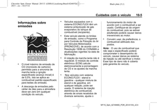 Black plate (5,1)Chevrolet Spin Owner Manual 2015.5 (GMSA-Localizing-Brazil-8268372) -
2015 - crc - 10/27/14
Cuidados com o veículo 10-5
Informações sobre
emissões
. O nível máximo de emissão de
CO (monóxido de carbono)
permitido para a sincronia de
marcha lenta e ignição
especificada (avanço inicial) é
de 0,5%. Isto se aplica ao
combustível padrão especificado
para testes de emissão.
. A descarga de emissões pelo
cárter de óleo para a atmosfera
deve ser zero em qualquer
condição do veículo.
. Veículos equipados com o
sistema ECONO.FLEX têm um
sistema antipoluição de gás
evaporativo do tanque de
combustível (recipiente).
. Este veículo atende os limites
de emissão, como o Programa
para Controle da Poluição do Ar
por Veículos Motorizados
(PRONCOVE), de acordo com a
Resolução 18/86 do CONAMA e
atualizações vigentes na data de
fabricação.
. A rotação da marcha lenta não é
regulável. O módulo de controle
eletrônico (ECM) calcula
eletronicamente a porcentagem
de CO e os ajustes da marcha
lenta.
. Nos veículos com sistema
ECONO.FLEX - etanol e
gasolina - qualquer mistura de
etanol e de gasolina, em
qualquer relação, pode ser
usada. O sistema de injeção
eletrônica de combustível,
através de sinais recebidos de
diversos sensores, ajusta o
funcionamento do motor de
acordo com o combustível a ser
usado. Certifique-se da origem
do combustível, pois se estiver
adulterado poderá causar danos
irreversíveis ao motor.
. Convém usar, de preferência, o
combustível aditivado dos
postos.
Nota: O uso de combustível que
não seja o especificado poderá
comprometer o desempenho do
veículo, causar danos ao sistema
de injeção ou até danificar o motor.
Esse tipo de dano não é coberto
pela garantia do veículo.
MY15_Spin_52100900_POR_20141103_v0.0
 
