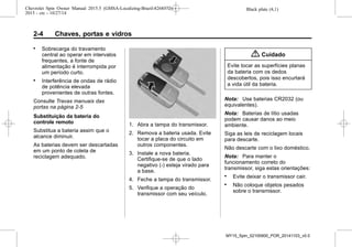 Black plate (4,1)Chevrolet Spin Owner Manual 2015.5 (GMSA-Localizing-Brazil-8268372) -
2015 - crc - 10/27/14
2-4 Chaves, portas e vidros
. Sobrecarga do travamento
central ao operar em intervalos
frequentes, a fonte de
alimentação é interrompida por
um período curto.
. Interferência de ondas de rádio
de potência elevada
provenientes de outras fontes.
Consulte Travas manuais das
portas na página 2-5
Substituição da bateria do
controle remoto
Substitua a bateria assim que o
alcance diminuir.
As baterias devem ser descartadas
em um ponto de coleta de
reciclagem adequado.
1. Abra a tampa do transmissor.
2. Remova a bateria usada. Evite
tocar a placa do circuito em
outros componentes.
3. Instale a nova bateria.
Certifique-se de que o lado
negativo (-) esteja virado para
a base.
4. Feche a tampa do transmissor.
5. Verifique a operação do
transmissor com seu veículo.
{ Cuidado
Evite tocar as superfícies planas
da bateria com os dedos
descobertos, pois isso encurtará
a vida útil da bateria.
Nota: Use baterias CR2032 (ou
equivalentes).
Nota: Baterias de lítio usadas
podem causar danos ao meio
ambiente.
Siga as leis de reciclagem locais
para descarte.
Não descarte com o lixo doméstico.
Nota: Para manter o
funcionamento correto do
transmissor, siga estas orientações:
. Evite deixar o transmissor cair.
. Não coloque objetos pesados
sobre o transmissor.
MY15_Spin_52100900_POR_20141103_v0.0
 