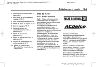 Black plate (9,1)Chevrolet Spin Owner Manual 2015.5 (GMSA-Localizing-Brazil-8268372) -
2015 - crc - 10/27/14
Cuidados com o veículo 10-9
1. Reservatório de partida a frio na
página 9-31
2. Filtro de ar do motor/elemento
na página 10-11
3. Óleo para motor na página 10-9
4. Fluido de freios na página 10-16
5. Bateria na página 10-17
6. Caixa de fusíveis do
compartimento do motor na
página 10-25
7. Fluido do lavador na
página 10-15
8. Fluido da direção hidráulica na
página 10-15.
9. Líquido de arrefecimento do
motor na página 10-11
10. Vareta de nível do óleo.
Consulte Óleo para motor na
página 10-9.
Óleo do motor
Troca do óleo do motor
Nota: Troque o óleo de acordo
com os intervalos de tempo ou a
quilometragem percorrida (consulte
Fluidos e lubrificantes
recomendados na página 11-8),
pois os óleos perdem suas
propriedades de lubrificação não
apenas devido ao funcionamento do
motor, mas também ao
envelhecimento. A troca de óleo
deve ser feita com o motor em
temperatura operacional normal.
Preferivelmente, troque o óleo em
uma Concessionária Chevrolet,
assegurando assim o uso do óleo
especificado para manter a
integridade dos componentes do
motor. Os danos causados por óleo
não especificado não são cobertos
pela garantia.
Confira o nível do óleo
semanalmente ou antes de fazer
uma viagem. Considera-se
consumo normal de óleo para motor
até 0,75 L de óleo a cada 1.000 km
rodados, em motores a gasolina
ou flex.
Deve-se conferir o nível do óleo
com o veículo nivelado e o motor
(que deve estar na temperatura
normal de operação) desligado.
Espere pelo menos 10 minutos
antes de conferir o nível, para que o
acúmulo normal do óleo no motor
MY15_Spin_52100900_POR_20141103_v0.0
 