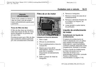 Black plate (11,1)Chevrolet Spin Owner Manual 2015.5 (GMSA-Localizing-Brazil-8268372) -
2015 - crc - 10/27/14
Cuidados com o veículo 10-11
Atenção
(Continuação)
Tome muito cuidado ao drenar o
óleo do motor, pois ele poderá
estar suficientemente quente para
queimá-lo.
Troca do filtro de óleo
O filtro de óleo deve ser trocado a
cada duas trocas de óleo do motor,
sendo obrigatório na primeira vez
em que o fizer.
Providencie para que o filtro de óleo
seja substituído preferencialmente
por uma concessionária Chevrolet.
Filtro de ar do motor
Limpeza ou troca do elemento
1. Abra o capô.
2. Afrouxe os prendedores.
3. Puxe cuidadosamente a trava do
conector A.
4. Depois que a trava A for
desengatada, empurre a trava A
junto com o conector,
empurrando simultaneamente
para fora.
5. Solte o grampo de metal da
mangueira.
6. Remova a mangueira.
7. Remova a tampa da caixa de ar
cuidadosamente.
8. Remova o elemento limpador de
ar e limpe-o ou troque-o, se
necessário.
9. Limpe também a parte interna
do purificador.
Líquido de arrefecimento
do motor
Substituição do líquido de
arrefecimento
O sistema de arrefecimento do
motor é abastecido com um aditivo
para radiador de longa duração
(etilenoglicol), cujas propriedades
conferem proteção adequada contra
congelamento, ebulição e corrosão.
Troque o líquido de arrefecimento
do motor de acordo com os
intervalos de tempo ou a
quilometragem percorrida, (consulte
Fluidos e lubrificantes
recomendados na página 11-8).
MY15_Spin_52100900_POR_20141103_v0.0
 