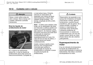 Black plate (12,1)Chevrolet Spin Owner Manual 2015.5 (GMSA-Localizing-Brazil-8268372) -
2015 - crc - 10/27/14
10-12 Cuidados com o veículo
{ Atenção
Deixe o motor esfriar antes de
abrir a tampa. Abra a tampa com
cuidado, liberando a pressão
lentamente.
Nível do líquido de
arrefecimento do motor
Se o sistema de resfriamento
estiver frio, o nível do líquido de
arrefecimento deve estar acima da
marca de enchimento. Complete se
o nível estiver baixo. Portanto,
adicione ao reservatório de
expansão uma mistura de água
desmineralizada e aditivo para
radiador (longa duração – cor
laranja, proporção de 35% a 50%
de aditivo).
Nota: O aditivo para radiador (vida
longa, de cor alaranjada) não deve
ser misturado a aditivos padrão (cor
verde) ou a outros produtos, como
óleo solúvel C. As misturas reagem,
formando uma borra que pode levar
à obstrução do sistema e,
consequentemente, ao
superaquecimento do motor. Em
caso de troca do tipo de aditivo, o
sistema deverá ser lavado
cuidadosamente.
Instale a tampa e aperte-a bem.
Procure uma concessionária
Chevrolet para verificar a
concentração do líquido de
arrefecimento e consertar a causa
da perda de líquido de
arrefecimento.
{ Cuidado
Reservatório de expansão e sua
tampa têm limitadores de fixação.
Para fechar a tampa, aperte-a
lentamente e, quando houver
resistência, pare de girá-la. Se a
tampa exceder o limitador, a
tampa e o reservatório de
expansão serão danificados,
causando problemas de
funcionamento no sistema de
arrefecimento que, por sua vez,
podem causar danos ao motor.
Esses danos não são cobertos
pela garantia.
Superaquecimento do
motor
A luz do indicador de temperatura
do líquido de arrefecimento do
veículo está localizada no painel de
instrumentos. Ela indica o aumento
da temperatura do motor.
MY15_Spin_52100900_POR_20141103_v0.0
 