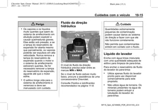 Black plate (15,1)Chevrolet Spin Owner Manual 2015.5 (GMSA-Localizing-Brazil-8268372) -
2015 - crc - 10/27/14
Cuidados com o veículo 10-15
{ Perigo
. Os vapores e os líquidos
muito quentes que saem do
sistema de arrefecimento em
ebulição podem explodir e
causar queimaduras graves.
Eles estão sob pressão, e se
a tampa do reservatório de
expansão for aberta mesmo
que parcialmente, os vapores
poderão ser expulsos em alta
velocidade. Nunca remova a
tampa do reservatório de
expansão quando o motor e
o sistema de arrefecimento
estiverem quentes. Se for
necessário remover a tampa
do reservatório de expansão,
aguarde até que o motor
esfrie.
. O aditivo longa vida para o
sistema de arrefecimento é
venenoso e deve ser
manuseado com cuidado.
Fluido da direção
hidráulica
O nível do fluido da direção
hidráulica precisa estar entre as
marcas MIN e MAX.
Se o nível de fluido estiver muito
baixo, procure a assistência de uma
concessionária Chevrolet.
Consulte Fluidos e lubrificantes
recomendados na página 11-8.
{ Cuidado
Quantidades extremamente
pequenas de contaminação
podem causar danos ao sistema
de direção e fazer com que ele
não funcione corretamente.
Não permita que contaminantes
entrem em contato com o fluido.
Líquido do lavador
Encha com água limpa misturada
com uma quantidade adequada de
aditivo para limpeza de para-brisa.
Para encher o reservatório de fluido
do lavador do para-brisa:
. Utilize apenas fluido do lavador
pronto para uso disponível
comercialmente para este
propósito.
. Não utilize água de torneira. Os
minerais presentes na água de
torneira podem entupir a
tubulação do lavador do
para-brisa.
MY15_Spin_52100900_POR_20141103_v0.0
 