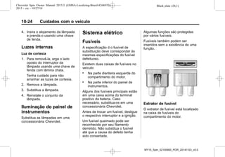 Black plate (24,1)Chevrolet Spin Owner Manual 2015.5 (GMSA-Localizing-Brazil-8268372) -
2015 - crc - 10/27/14
10-24 Cuidados com o veículo
4. Insira o alojamento da lâmpada
e prenda-o usando uma chave
de fenda.
Luzes internas
Luz de cortesia
1. Para removê-la, erga o lado
oposto do interruptor da
lâmpada usando uma chave de
fenda com lâmina chata.
Tenha cuidado para não
arranhar as luzes de cortesia.
2. Remova a lâmpada.
3. Substitua a lâmpada.
4. Reinstale o conjunto da
lâmpada.
Iluminação do painel de
instrumentos
Substitua as lâmpadas em uma
concessionária Chevrolet.
Sistema elétrico
Fusíveis
A especificação d o fusível de
substituição deve corresponder às
mesmas especificações do fusível
defeituoso.
Existem duas caixas de fusíveis no
veículo:
. Na parte dianteira esquerda do
compartimento do motor.
. Na parte inferior do painel de
instrumentos.
Alguns dos fusíveis principais estão
em uma caixa acima do terminal
positivo da bateria. Caso
necessário, substitua-os em uma
concessionária Chevrolet.
Antes de trocar um fusível, desligue
o respectivo interruptor e a ignição.
Um fusível queimado pode ser
reconhecido por seu filamento
derretido. Não substitua o fusível
até que a causa do defeito tenha
sido consertada.
Algumas funções são protegidas
por vários fusíveis.
Fusíveis também podem ser
inseridos sem a existência de uma
função.
Extrator de fusível
O extrator de fusível está localizado
na caixa de fusíveis do
compartimento do motor.
MY15_Spin_52100900_POR_20141103_v0.0
 