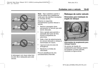 Black plate (45,1)Chevrolet Spin Owner Manual 2015.5 (GMSA-Localizing-Brazil-8268372) -
2015 - crc - 10/27/14
Cuidados com o veículo 10-45
A rebocagem com duas rodas fora
do solo não é adequada para este
veículo.
Nota: Seja cuidadoso quando o
veículo estiver fixo à plataforma;
cuide para não danificar tubulações
ou chicotes de fios.
Observe os seguintes
procedimentos quando rebocar o
veículo:
. Nenhum passageiro deve
permanecer no veículo que está
sendo rebocado.
. Gire a ignição para permitir a
operação das luzes de freio,
buzina e limpadores de
para-brisa.
. Solte o freio de estacionamento
do veículo rebocado e coloque a
transmissão em neutro.
. Ligue as luzes de aviso de
emergência.
. Mantenha os limites de
velocidade.
Procure assistência de uma
concessionária Chevrolet.
Reboque de outro veículo
Dimensões para instalação do
engate de reboque
Informações do acoplamento para
reboque traseiro
Os pontos de fixação do
acoplamento para reboque traseiro
se localizam na área indicada,
mostrada na figura acima.
MY15_Spin_52100900_POR_20141103_v0.0
 