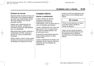 Black plate (49,1)Chevrolet Spin Owner Manual 2015.5 (GMSA-Localizing-Brazil-8268372) -
2015 - crc - 10/27/14
Cuidados com o veículo 10-49
Embaixo do veículo
Algumas áreas da parte de baixo do
veículo têm uma camada protetora,
ao passo que outras áreas críticas
têm uma cobertura em cera de
proteção durável.
Depois que a parte de baixo do
veículo for lavada, verifique-a e
providencie para que seja aplicada
cera, se necessário.
Betume/borracha podem danificar o
revestimento de PVC. Execute o
serviço em uma Concessionária
Chevrolet.
Antes e após o inverno, lave a parte
de baixo do veículo e providencie a
verificação da cobertura em cera.
Limpeza interna
Interior e estofamento
Limpe o interior do veículo,
incluindo a cobertura e o
estofamento do painel de
instrumentos, com um pano seco ou
com um limpador para interior.
Limpe o estofamento em couro com
água pura e com um pano macio.
Em caso de sujeira pesada, use
produto para couro.
O painel de instrumentos deve ser
limpo usando apenas um pano
úmido macio.
Limpe o estofamento de tecido com
aspirador de pó e escova. Remova
manchas com um limpador de
estofamento.
Limpe os cintos de segurança com
água morna e com limpador para
interior.
{ Cuidado
Feche os prendedores de Velcro,
pois eles podem danificar o
tecido do assento.
Limpe o pó do tecido da tela do
painel de instrumentos/porta com
um aspirador de pó. Remova
manchas com um limpador para
interior.
MY15_Spin_52100900_POR_20141103_v0.0
 