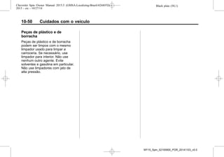 Black plate (50,1)Chevrolet Spin Owner Manual 2015.5 (GMSA-Localizing-Brazil-8268372) -
2015 - crc - 10/27/14
10-50 Cuidados com o veículo
Peças de plástico e de
borracha
Peças de plástico e de borracha
podem ser limpos com o mesmo
limpador usado para limpar a
carroceria. Se necessário, use
limpador para interior. Não use
nenhum outro agente. Evite
solventes e gasolina em particular.
Não use limpadores com jato de
alta pressão.
MY15_Spin_52100900_POR_20141103_v0.0
 