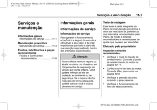 Black plate (1,1)Chevrolet Spin Owner Manual 2015.5 (GMSA-Localizing-Brazil-8268372) -
2015 - crc - 10/27/14
Serviços e manutenção 11-1
Serviços e
manutenção
Informações gerais
Informações de serviço . . . . . . 11-1
Manutenção preventiva
Manutenção preventiva . . . . . . 11-3
Fluidos, lubrificantes e peças
recomendadas
Fluidos e lubrificantes
recomendados . . . . . . . . . . . . . 11-8
Informações gerais
Informações de serviço
Informações de serviço
Para garantir o funcionamento
econômico e seguro do veículo e
conservar o seu valor, é de vital
importância que todo o plano de
manutenção seja realizado dentro
dos intervalos especificados.
{ Atenção
Nunca efetue nenhum reparo ou
ajuste no motor, no chassi ou em
componentes de segurança do
veículo por conta própria. Você
poderá infringir as leis de
proteção ao ambiente ou de
segurança. Se o reparo não for
realizado de forma adequada,
poderá colocar você e outras
pessoas em perigo.
Teste de rodagem
Este teste é parte integrante do
Plano de manutenção preventiva e
deve ser realizado de preferência
nos intervalos recomendados pelo
Plano, de modo a detectar
anormalidades e necessidades de
ajuste que possam ser atendidas.
Efetuado pelo proprietário
Inspeções semanais
recomendadas:
. Verifique o nível do líquido de
arrefecimento. Consulte Líquido
de arrefecimento do motor na
página 10-11.
. Confira o nível de óleo do motor.
Consulte Óleo para motor na
página 10-9.
. Verifique a pressão do pneu,
incluindo o pneu reserva.
. Verifique o funcionamento do
freio de estacionamento.
MY15_Spin_52100900_POR_20141103_v0.0
 