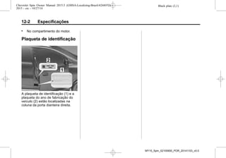 Black plate (2,1)Chevrolet Spin Owner Manual 2015.5 (GMSA-Localizing-Brazil-8268372) -
2015 - crc - 10/27/14
12-2 Especificações
. No compartimento do motor.
Plaqueta de identificação
A plaqueta de identificação (1) e a
plaqueta do ano de fabricação do
veículo (2) estão localizadas na
coluna da porta dianteira direita.
MY15_Spin_52100900_POR_20141103_v0.0
 