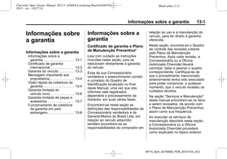 Black plate (1,1)Chevrolet Spin Owner Manual 2015.5 (GMSA-Localizing-Brazil-8268372) -
2015 - crc - 10/27/14
Informações sobre a garantia 13-1
Informações sobre
a garantia
Informações sobre a garantia
Informações sobre a
garantia . . . . . . . . . . . . . . . . . . . . 13-1
Certificado de garantia
internacional . . . . . . . . . . . . . . . 13-3
Garantia do veículo . . . . . . . . . . 13-3
Mensagem importante aos
proprietários... . . . . . . . . . . . . . . 13-4
Visão rápida da cobertura da
garantia . . . . . . . . . . . . . . . . . . . . 13-4
Garantia limitada do
veículo novo . . . . . . . . . . . . . . . 13-6
Garantia limitada de peças e
acessórios . . . . . . . . . . . . . . . . . 13-7
Funcionamento da cobertura
da garantia em país
estrangeiro . . . . . . . . . . . . . . . . . 13-8
Informações sobre a
garantia
Certificado de garantia e Plano
de Manutenção Preventiva*
Leia com cuidado as instruções
incluídas nesta seção, pois se
relacionam diretamente à garantia
do veículo.
Exija da sua Concessionária
vendedora o preenchimento correto
e completo do Quadro de
Identificação localizado no final
deste Manual, uma vez que dos
informes nele registrados
dependerá o processamento da
Garantia, em suas várias fases.
Encontram-se nesta seção as
definições das responsabilidades da
Concessionária vendedora e da
General Motors do Brasil Ltda. em
relação ao veículo adquirido;
também encontram-se as
responsabilidades do comprador em
relação ao uso e a manutenção do
veículo, para ter direito à garantia
oferecida.
Nesta seção, encontra-se o Quadro
de controle das revisões coberta
pelo Plano de Manutenção
Preventiva. Após cada revisão, a
Concessionária ou a Oficina
Autorizada Chevrolet deverá
carimbar, datar e assinar o quadro
correspondente. Certifique-se de
que o procedimento mencionado
anteriormente tenha sido executado
para poder comprovar, a qualquer
momento, que o veículo recebeu os
cuidados devidos.
Na seção "Serviços e Manutenção"
deste manual encontram-se os itens
a serem revisados, de acordo com
o Plano de Manutenção Preventiva,
assim como sua frequência.
Ao executar os serviços de
manutenção descritos nesta seção,
a Concessionária ou a Oficina
Autorizada Chevrolet procederá
como explicado no tópico anterior.
MY15_Spin_52100900_POR_20141103_v0.0
 