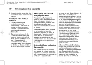 Black plate (4,1)Chevrolet Spin Owner Manual 2015.5 (GMSA-Localizing-Brazil-8268372) -
2015 - crc - 10/27/14
13-4 Informações sobre a garantia
C. Uso correto dos comandos, dos
indicadores e dos acessórios do
veículo.
Para adquirir estes direitos, é
necessário
1. Que a Concessionária
vendedora preencha
corretamente a nota fiscal de
venda, um documento que
concede a garantia oferecida
pela General Motors do
Brasil Ltda.
2. O preenchimento correto do
Quadro de identificação, que
pode ser encontrado no final
deste manual. Certifique-se de
que a Concessionária
vendedora assine, date e
carimbe a tabela para conceder
os direitos na Concessionária ou
a Oficina Autorizada Chevrolet.
Mensagem importante
aos proprietários...
Para poder usufruir a garantia
oferecida pela General Motors do
Brasil Ltda. para o veículo, o
proprietário deverá observar com
atenção as instruções aqui
indicadas, relativas à manutenção
do veículo.
Durante a vigência desta garantia,
as revisões de manutenção
preventiva previstas no Plano de
Manutenção Preventiva contido
neste Manual do Proprietário
deverão, obrigatoriamente, ser
executadas em uma Concessionária
Chevrolet ou Oficina Autorizada
Chevrolet.
Visão rápida da cobertura
da garantia
Não existem quaisquer garantias
com relação ao veículo adquirido,
expressas ou inferidas, declaradas
pela Concessionária na condição de
vendedora e prestadora de
serviços, ou pela General Motors do
Brasil Ltda., na condição de
fabricante ou importadora, a não ser
aquelas contra defeitos de material
ou de manufatura estabelecidas no
presente Termo de Garantia. Toda e
qualquer reclamação do comprador
quanto a falhas, defeitos e
omissőes verificados no veículo,
durante a vigência desta garantia,
somente será atendida mediante a
apresentação da nota fiscal
respectiva emitida pela Rede de
Concessionárias Chevrolet, junto
com o Manual do Proprietário
preenchido corretamente, sendo
estes os únicos documentos
competentes para assegurar o
atendimento, com exclusão de
qualquer outro.
A General Motors do Brasil Ltda.,
garante que cada veículo novo de
sua fabricação ou importação e
entregue ao primeiro comprador por
uma Concessionária Chevrolet,
incluindo todos os equipamentos e
acessórios nele instalados na
fábrica - é isento de defeitos de
MY15_Spin_52100900_POR_20141103_v0.0
 