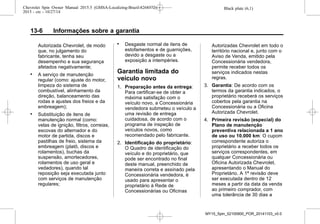 Black plate (6,1)Chevrolet Spin Owner Manual 2015.5 (GMSA-Localizing-Brazil-8268372) -
2015 - crc - 10/27/14
13-6 Informações sobre a garantia
Autorizada Chevrolet, de modo
que, no julgamento do
fabricante, tenha seu
desempenho e sua segurança
afetados negativamente;
. A serviço de manutenção
regular (como: ajuste do motor,
limpeza do sistema de
combustível, alinhamento da
direção, balanceamento das
rodas e ajustes dos freios e da
embreagem);
. Substituição de itens de
manutenção normal (como:
velas de ignição, filtros, correias,
escovas do alternador e do
motor de partida, discos e
pastilhas de freio, sistema da
embreagem (platô, discos e
rolamentos), buchas da
suspensão, amortecedores,
rolamentos de uso geral e
vedadores), quando tal
reposição seja executada junto
com serviços de manutenção
regulares;
. Desgaste normal de itens de
estofamentos e de guarnições,
devido a desgaste ou a
exposição a intempéries.
Garantia limitada do
veículo novo
1. Preparação antes da entrega:
Para certificar-se de obter a
máxima satisfação com o
veículo novo, a Concessionária
vendedora submeteu o veículo a
uma revisão de entrega
cuidadosa, de acordo com o
programa de inspeção de
veículos novos, como
recomendado pelo fabricante.
2. Identificação do proprietário:
O Quadro de identificação do
veículo e do proprietário, que
pode ser encontrado no final
deste manual, preenchido de
maneira correta e assinado pela
Concessionária vendedora, é
usado para apresentar o
proprietário à Rede de
Concessionárias ou Oficinas
Autorizadas Chevrolet em todo o
território nacional e, junto com o
Aviso de Venda, emitido pela
Concessionária vendedora,
permite receber todos os
serviços indicados nestas
regras.
3. Garantia: De acordo com os
termos da garantia indicados, o
proprietário receberá os serviços
cobertos pela garantia na
Concessionária ou a Oficina
Autorizada Chevrolet.
4. Primeira revisão (especial) do
Plano de manutenção
preventiva relacionada a 1 ano
de uso ou 10.000 km: O cupom
correspondente autoriza o
proprietário a receber todos os
serviços correspondentes, em
qualquer Concessionária ou
Oficina Autorizada Chevrolet,
apresentando o Manual do
Proprietário. A 1ª revisão deve
ser executada dentro de 12
meses a partir da data da venda
ao primeiro comprador, com
uma tolerância de 30 dias a
MY15_Spin_52100900_POR_20141103_v0.0
 