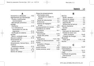 Black plate (1,1)Manual do proprietário Chevrolet Spin - 2015 - crc - 10/27/14
ÍNDICE i-1
A
Acessórios e alterações . . . . . . . 10-2
Agendamento de manutenção
Fluidos e lubrificantes
recomendados . . . . . . . . . . . . . . 11-8
Manutenção preventiva . . . . . . . 11-3
Airbags
Dianteiros . . . . . . . . . . . . . . . . . . . .3-16
Luz indicadora do
tensionador do cinto de
segurança . . . . . . . . . . . . . . . . . . .5-14
Verificação do sistema . . . . . . . .3-15
Ajustes
Banco, condução inicial . . . . . . . 3-2
Alavanca seletora . . . . . . . . . . . . . 9-18
Amaciamento de
veículo novo . . . . . . . . . . . . . . . . . 9-15
Amaciamento, Veículo Novo . . . 9-15
Antifurto
Sistema de alarme . . . . . . . . . . . .2-12
Ao carregar o veículo . . . . . . . . . . . 4-7
Aplicar freio . . . . . . . . . . . . . . . . . . . . 5-18
Apoios de cabeça . . . . . . . . . . . . . . 3-1
Áreas de armazenamento
Informações sobre
disposição de cargas no
veículo . . . . . . . . . . . . . . . . . . . . . . . 4-7
Painel de instrumentos . . . . . . . . 4-1
Porta-luvas . . . . . . . . . . . . . . . . . . . . 4-2
Sistema de bagageiro
do teto . . . . . . . . . . . . . . . . . . . . . . . 4-6
Armazenamento do veículo . . . . 10-4
Assistência ao cliente
Escritórios . . . . . . . . . . . . . . . . . . . .14-1
Automático
Transmissão . . . . . . . . . . . . . . . . . .9-18
Travas das portas . . . . . . . . . . . . . 2-6
Auxiliar
Dispositivos . . . . . . . . . . . .7-37, 7-46
Auxiliar de estacionamento . . . . 9-27
Avisos . . . . . . . . . . . . . . . . . . . . . . . . . . . . iii
Cuidados e Perigos . . . . . . . . . . . . . .iii
Pisca-alerta . . . . . . . . . . . . . . . . . . . . 6-2
Avisos sonoros . . . . . . . . . . . . . . . . 5-24
Avisos sonoros, aviso . . . . . . . . . 5-24
B
Bancos
Ajuste, dianteiro . . . . . . . . . . . . . . . 3-3
Apoios de cabeça . . . . . . . . . . . . . 3-1
Posição, dianteira . . . . . . . . . . . . . 3-2
Segunda fila . . . . . . . . . . . . . . . . . . . 3-4
Terceira fila de bancos . . . . . . . . . 3-7
Bancos dianteiros
Ajustes . . . . . . . . . . . . . . . . . . . . . . . . 3-3
Bateria . . . . . . . . . . . . . . . . . . . . . . .10-17
Interruptor de desconexão . . . .10-3
Partida do motor com
cabos auxiliares . . . . . . . . . . . 10-42
Proteção de Energia . . . . . . . . . . . 6-6
Bluetooth
Visão geral . . . . . . . . . . . . .7-73, 7-79
Buzina . . . . . . . . . . . . . . . . . . . . . . . . . . 5-8
C
Calota da roda . . . . . . . . . . . . . . . .10-37
Capacidades e
especificações . . . . . . . . . . . . . . 12-11
Capô . . . . . . . . . . . . . . . . . . . . . . . . . . 10-6
Certificado de garantia
internacional . . . . . . . . . . . . . . . . . 13-3
Chaves . . . . . . . . . . . . . . . . . . . . . . . . . 2-1
MY15_Spin_52100900_POR_20141103_v0.0
 