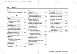 Black plate (8,1)Manual do proprietário Chevrolet Spin - 2015 - crc - 10/27/14
i-8 ÍNDICE
Rodovias
Como Conduzir, Molhadas . . . .9-10
S
Segunda fila de bancos . . . . . . . . . 3-4
Serviço
Acessórios e alterações . . . . . .10-2
Realizando seu próprio
trabalho . . . . . . . . . . . . . . . . . . . . .10-6
Serviços de informação e
entretenimento . . . . . . . . . . . . . . . . 7-1
Serviços e manutenção
Informações de serviço . . . . . . . 11-1
Sinalizador de advertência
(pisca-alerta) . . . . . . . . . . . . . . . . . . 6-2
Sinalizador de direção . . . . . . . . . 5-14
Sinalizadores de direção e
de mudança de pista . . . . . . . . . . 6-3
Sistema
Bagageiro . . . . . . . . . . . . . . . . . . . . . 4-6
Serviços de informação e
entretenimento . . . . . . . . . . . . . . . 7-1
Sistema central de
travamento . . . . . . . . . . . . . . . . . . . . 2-6
Sistema de airbags
dianteiros . . . . . . . . . . . . . . . . . . . . 3-16
Sistema de alarme
Antifurto . . . . . . . . . . . . . . . . . . . . . .2-12
Sistema de áudio
Dispositivo antifurto . . . . . . . . . . . . 7-4
Suporte de antena fixo . . . . . . .7-26
Sistema de bagageiro do teto . . . 4-6
Sistema de freios
antiblocantes (ABS) . . . . . . . . . . 9-23
Luz de advertência . . . . . . . . . . .5-16
Sistema de ventilação e de
ar condicionado . . . . . . . . . . . . . . . 8-1
Aquecimento . . . . . . . . . . . . . . . . . . 8-1
Ar condicionado . . . . . . . . . . . . . . . 8-1
Sistema elétrico
Caixa de fusíveis do
compartimento do motor . . 10-25
Caixa de fusíveis do
painel de instrumentos . . . . 10-27
Fusíveis . . . . . . . . . . . . . . . . . . . . 10-24
Sistemas antifurto
Imobilizador . . . . . . . . . . . . . . . . . .2-14
Sistemas de aquecimento e
ar condicionado . . . . . . . . . . . . . . . 8-1
Substituição da palheta do
limpador . . . . . . . . . . . . . . . . . . . . .10-19
Substituição da palheta,
Limpador . . . . . . . . . . . . . . . . . . . .10-19
Substituição de lâmpadas
Faróis . . . . . . . . . . . . . . . . . . . . . . 10-20
Iluminação do painel de
instrumentos . . . . . . . . . . . . . . 10-24
Lâmpadas da placa de
licença . . . . . . . . . . . . . . . . . . . . 10-23
Lanternas traseiras . . . . . . . . . 10-22
Luz de freio elevada . . . . . . . . 10-23
Luzes de presença
laterais . . . . . . . . . . . . . . . . . . . . 10-22
Luzes dos sinalizadores
de direção dianteiros . . . . . . 10-21
Luzes internas . . . . . . . . . . . . . . 10-24
Superaquecimento, Motor . . . .10-12
MY15_Spin_52100900_POR_20141103_v0.0
 