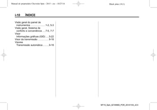 Black plate (10,1)Manual do proprietário Chevrolet Spin - 2015 - crc - 10/27/14
i-10 ÍNDICE
Visão geral do painel de
instrumentos . . . . . . . . . . . . . .1-2, 5-3
Visão geral, Sistema de
conforto e conveniência . . .7-5, 7-7
Visor
Informações gráficas (GID) . . .5-22
Visor da transmissão . . . . . . . . . . 9-18
Visores
Transmissão automática . . . . . .9-18
MY15_Spin_52100900_POR_20141103_v0.0MY15_Spin_52100900_POR_20141103_v0.0
 