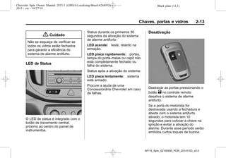 Black plate (13,1)Chevrolet Spin Owner Manual 2015.5 (GMSA-Localizing-Brazil-8268372) -
2015 - crc - 10/27/14
Chaves, portas e vidros 2-13
{ Cuidado
Não se esqueça de verificar se
todos os vidros estão fechados
para garantir a eficiência do
sistema de alarme antifurto.
LED de Status
O LED de status é integrado com o
botão de travamento central,
próximo ao centro do painel de
instrumentos.
Status durante os primeiros 30
segundos da ativação do sistema
de alarme antifurto:
LED acende: teste, retardo na
armação.
LED pisca rapidamente: portas,
tampa do porta-malas ou capô não
está completamente fechado ou
falha do sistema.
Status após a ativação do sistema:
LED pisca lentamente: sistema
está armado.
Procure a ajuda de uma
Concessionária Chevrolet em caso
de falhas.
Desativação
Destravar as portas pressionando o
botão K no controle remoto
desativa o sistema de alarme
antifurto.
Se a porta do motorista for
destravada usando a fechadura e
aberta com o sistema antifurto
ativado, o motorista tem 10
segundos para colocar a chave na
ignição e evitar a ativação do
alarme. Durante esse período serão
emitidos curtos toques de buzina.
MY15_Spin_52100900_POR_20141103_v0.0
 