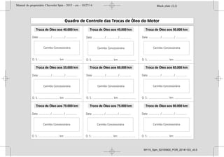 Troca de Óleo aos 50.000 km
Troca de Óleo aos 65.000 km
Troca de Óleo aos 80.000 km
Troca de Óleo aos 45.000 km
Troca de Óleo aos 60.000 km
Troca de Óleo aos 75.000 km
Troca de Óleo aos 40.000 km
Troca de Óleo aos 55.000 km
Troca de Óleo aos 70.000 km
Black plate (2,1)Manual do proprietário Chevrolet Spin - 2015 - crc - 10/27/14
2015 Manual do proprietário Chevrolet Spin M
Condução e operação . . . . . . . . 9-1
Informações de condução . . . . . 9-2
Partida e operação . . . . . . . . . . . 9-15
Sistema de escapamento . . . . . 9-17
Transmissão automática . . . . . . 9-18
Transmissão manual . . . . . . . . . 9-21
Freios . . . . . . . . . . . . . . . . . . . . . . . . 9-22
Controle de velocidade de
cruzeiro . . . . . . . . . . . . . . . . . . . . . 9-25
Sistemas de detecção de
objetos . . . . . . . . . . . . . . . . . . . . . . 9-27
Combustível . . . . . . . . . . . . . . . . . . 9-29
Cuidados com o veículo . . . . 10-1
Informações gerais . . . . . . . . . . . 10-2
Verificações no veículo . . . . . . . 10-6
Substituição de lâmpadas . . . 10-20
Sistema elétrico . . . . . . . . . . . . . 10-24
Ferramentas do veículo . . . . . 10-32
Rodas e pneus . . . . . . . . . . . . . . 10-33
Partida do motor com cabos
auxiliares . . . . . . . . . . . . . . . . . . 10-42
Reboque . . . . . . . . . . . . . . . . . . . . 10-44
Cuidados com a
aparência . . . . . . . . . . . . . . . . . . 10-46
Serviços e manutenção . . . . . 11-1
Informações gerais . . . . . . . . . . . 11-1
Manutenção preventiva . . . . . . . 11-3
Fluidos, lubrificantes e peças
recomendadas . . . . . . . . . . . . . . 11-8
Especificações . . . . . . . . . . . . . . 12-1
Identificação do veículo . . . . . . 12-1
Especificações do veículo . . . . 12-3
Informações sobre a
garantia . . . . . . . . . . . . . . . . . . . . 13-1
Informações sobre a
garantia . . . . . . . . . . . . . . . . . . . . . 13-1
Informações ao
consumidor . . . . . . . . . . . . . . . . 14-1
Informações ao
consumidor. . . . . . . . . . . . . . . . . 14-1
Índice . . . . . . . . . . . . . . . . . . . . i-1
Black plate (2,1)Manual do proprietário Chevrolet Spin - 2015 - crc - 10/27/14
2015 Manual do proprietário Chevrolet Spin M
Condução e operação . . . . . . . . 9-1
Informações de condução . . . . . 9-2
Partida e operação . . . . . . . . . . . 9-15
Sistema de escapamento . . . . . 9-17
Transmissão automática . . . . . . 9-18
Transmissão manual . . . . . . . . . 9-21
Freios . . . . . . . . . . . . . . . . . . . . . . . . 9-22
Controle de velocidade de
cruzeiro . . . . . . . . . . . . . . . . . . . . . 9-25
Sistemas de detecção de
objetos . . . . . . . . . . . . . . . . . . . . . . 9-27
Combustível . . . . . . . . . . . . . . . . . . 9-29
Cuidados com o veículo . . . . 10-1
Informações gerais . . . . . . . . . . . 10-2
Verificações no veículo . . . . . . . 10-6
Substituição de lâmpadas . . . 10-20
Sistema elétrico . . . . . . . . . . . . . 10-24
Ferramentas do veículo . . . . . 10-32
Rodas e pneus . . . . . . . . . . . . . . 10-33
Partida do motor com cabos
auxiliares . . . . . . . . . . . . . . . . . . 10-42
Reboque . . . . . . . . . . . . . . . . . . . . 10-44
Cuidados com a
aparência . . . . . . . . . . . . . . . . . . 10-46
Serviços e manutenção . . . . . 11-1
Informações gerais . . . . . . . . . . . 11-1
Manutenção preventiva . . . . . . . 11-3
Fluidos, lubrificantes e peças
recomendadas . . . . . . . . . . . . . . 11-8
Especificações . . . . . . . . . . . . . . 12-1
Identificação do veículo . . . . . . 12-1
Especificações do veículo . . . . 12-3
Informações sobre a
garantia . . . . . . . . . . . . . . . . . . . . 13-1
Informações sobre a
garantia . . . . . . . . . . . . . . . . . . . . . 13-1
Informações ao
consumidor . . . . . . . . . . . . . . . . 14-1
Informações ao
consumidor. . . . . . . . . . . . . . . . . 14-1
Índice . . . . . . . . . . . . . . . . . . . . i-1
Black plate (2,1)Manual do proprietário Chevrolet Spin - 2015 - crc - 10/27/14
2015 Manual do proprietário Chevrolet Spin M
Condução e operação . . . . . . . . 9-1
Informações de condução . . . . . 9-2
Partida e operação . . . . . . . . . . . 9-15
Sistema de escapamento . . . . . 9-17
Transmissão automática . . . . . . 9-18
Transmissão manual . . . . . . . . . 9-21
Freios . . . . . . . . . . . . . . . . . . . . . . . . 9-22
Controle de velocidade de
cruzeiro . . . . . . . . . . . . . . . . . . . . . 9-25
Sistemas de detecção de
objetos . . . . . . . . . . . . . . . . . . . . . . 9-27
Combustível . . . . . . . . . . . . . . . . . . 9-29
Cuidados com o veículo . . . . 10-1
Informações gerais . . . . . . . . . . . 10-2
Verificações no veículo . . . . . . . 10-6
Substituição de lâmpadas . . . 10-20
Sistema elétrico . . . . . . . . . . . . . 10-24
Ferramentas do veículo . . . . . 10-32
Rodas e pneus . . . . . . . . . . . . . . 10-33
Partida do motor com cabos
auxiliares . . . . . . . . . . . . . . . . . . 10-42
Reboque . . . . . . . . . . . . . . . . . . . . 10-44
Cuidados com a
aparência . . . . . . . . . . . . . . . . . . 10-46
Serviços e manutenção . . . . . 11-1
Informações gerais . . . . . . . . . . . 11-1
Manutenção preventiva . . . . . . . 11-3
Fluidos, lubrificantes e peças
recomendadas . . . . . . . . . . . . . . 11-8
Especificações . . . . . . . . . . . . . . 12-1
Identificação do veículo . . . . . . 12-1
Especificações do veículo . . . . 12-3
Informações sobre a
garantia . . . . . . . . . . . . . . . . . . . . 13-1
Informações sobre a
garantia . . . . . . . . . . . . . . . . . . . . . 13-1
Informações ao
consumidor . . . . . . . . . . . . . . . . 14-1
Informações ao
consumidor. . . . . . . . . . . . . . . . . 14-1
Índice . . . . . . . . . . . . . . . . . . . . i-1
Black plate (2,1)Manual do proprietário Chevrolet Spin - 2015 - crc - 10/27/14
2015 Manual do proprietário Chevrolet Spin M
Condução e operação . . . . . . . . 9-1
Informações de condução . . . . . 9-2
Partida e operação . . . . . . . . . . . 9-15
Sistema de escapamento . . . . . 9-17
Transmissão automática . . . . . . 9-18
Transmissão manual . . . . . . . . . 9-21
Freios . . . . . . . . . . . . . . . . . . . . . . . . 9-22
Controle de velocidade de
cruzeiro . . . . . . . . . . . . . . . . . . . . . 9-25
Sistemas de detecção de
objetos . . . . . . . . . . . . . . . . . . . . . . 9-27
Combustível . . . . . . . . . . . . . . . . . . 9-29
Cuidados com o veículo . . . . 10-1
Informações gerais . . . . . . . . . . . 10-2
Verificações no veículo . . . . . . . 10-6
Substituição de lâmpadas . . . 10-20
Sistema elétrico . . . . . . . . . . . . . 10-24
Ferramentas do veículo . . . . . 10-32
Rodas e pneus . . . . . . . . . . . . . . 10-33
Partida do motor com cabos
auxiliares . . . . . . . . . . . . . . . . . . 10-42
Reboque . . . . . . . . . . . . . . . . . . . . 10-44
Cuidados com a
aparência . . . . . . . . . . . . . . . . . . 10-46
Serviços e manutenção . . . . . 11-1
Informações gerais . . . . . . . . . . . 11-1
Manutenção preventiva . . . . . . . 11-3
Fluidos, lubrificantes e peças
recomendadas . . . . . . . . . . . . . . 11-8
Especificações . . . . . . . . . . . . . . 12-1
Identificação do veículo . . . . . . 12-1
Especificações do veículo . . . . 12-3
Informações sobre a
garantia . . . . . . . . . . . . . . . . . . . . 13-1
Informações sobre a
garantia . . . . . . . . . . . . . . . . . . . . . 13-1
Informações ao
consumidor . . . . . . . . . . . . . . . . 14-1
Informações ao
consumidor. . . . . . . . . . . . . . . . . 14-1
Índice . . . . . . . . . . . . . . . . . . . . i-1
MY15_Spin_52100900_POR_20141103_v0.0
 