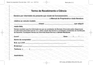 Declaro também que fui informado (a) que as condições da Revisão Chevrolet estão disponíveis
no site www.chevrolet.com.br e li e estou ciente dos termos e condições constantes do Certificado
de Garantia, Condições Gerais do Chevrolet Road Service e demais literaturas de porta-luvas.
relativa ao veículo modelo
nesta data.
, chassi , que adquiri
o Manual do Proprierário e toda literatura
Declaro por intermédio do presente que recebi da Concessionária
Termo de Recebimento e Ciência
demais literaturas.
Black plate (3,1)Manual do proprietário Chevrolet Spin - 2015 - crc - 10/27/14
Introdução iii
O pacote com a literatura do cliente
deverá ser mantido sempre à mão
no veículo. Ele encontra-se dentro
do porta-luvas.
Sempre que o indicador de
controle M aparecer em
combinação com outro indicador de
controle no painel de instrumentos
ou em uma etiqueta, consulte o
Manual do Proprietário.
Siga sempre as leis e normas
específicas do país em que se
encontra. Essas leis podem diferir
das informações contidas neste
manual.
Todas as concessionárias Chevrolet
fornecem serviço de primeira
classe, usando mecânicos treinados
que trabalham de acordo com
instruções específicas.
Você poderá conhecer um pouco
mais sobre a GM e os produtos
Chevrolet acessando o site:
www.chevrolet.com.br
Como utilizar este
manual
. Este manual descreve todas as
opções e as funções disponíveis
para esse modelo.
Determinadas opções ou
funções podem não se aplicar
a seu veículo devido à
variante de modelo do seu
país, especificações de pais,
equipamento especial ou
acessórios. Consulte sua
concessionária Chevrolet sobre
os recursos disponíveis em seu
veículo.
. A seção "Resumo" fornecerá
uma visão geral inicial.
. O índice, no início deste manual,
mostra onde estão as
informações em cada capítulo.
. O Manual do Proprietário usa as
designações de fábrica, que
podem ser encontradas no
capítulo "Especificações".
. As direções indicadas, por ex.
esquerda ou direita, dianteira ou
traseira, sempre se relacionam
ao sentido de condução.
. As telas de exibição do veículo
poderão não suportar seu
idioma específico.
Perigo, atenção e
cuidado
{ Perigo
Textos marcados com { Perigo
fornecem informações sobre o
risco de ferimentos fatais. Ignorar
essas informações pode colocar
a vida em risco.
Black plate (3,1)Manual do proprietário Chevrolet Spin - 2015 - crc - 10/27/14
Introdução iii
O pacote com a literatura do cliente
deverá ser mantido sempre à mão
no veículo. Ele encontra-se dentro
do porta-luvas.
Sempre que o indicador de
controle M aparecer em
combinação com outro indicador de
controle no painel de instrumentos
ou em uma etiqueta, consulte o
Manual do Proprietário.
Siga sempre as leis e normas
específicas do país em que se
encontra. Essas leis podem diferir
das informações contidas neste
manual.
Todas as concessionárias Chevrolet
fornecem serviço de primeira
classe, usando mecânicos treinados
que trabalham de acordo com
instruções específicas.
Você poderá conhecer um pouco
mais sobre a GM e os produtos
Chevrolet acessando o site:
www.chevrolet.com.br
Como utilizar este
manual
. Este manual descreve todas as
opções e as funções disponíveis
para esse modelo.
Determinadas opções ou
funções podem não se aplicar
a seu veículo devido à
variante de modelo do seu
país, especificações de pais,
equipamento especial ou
acessórios. Consulte sua
concessionária Chevrolet sobre
os recursos disponíveis em seu
veículo.
. A seção "Resumo" fornecerá
uma visão geral inicial.
. O índice, no início deste manual,
mostra onde estão as
informações em cada capítulo.
. O Manual do Proprietário usa as
designações de fábrica, que
podem ser encontradas no
capítulo "Especificações".
. As direções indicadas, por ex.
esquerda ou direita, dianteira ou
traseira, sempre se relacionam
ao sentido de condução.
. As telas de exibição do veículo
poderão não suportar seu
idioma específico.
Perigo, atenção e
cuidado
{ Perigo
Textos marcados com { Perigo
fornecem informações sobre o
risco de ferimentos fatais. Ignorar
essas informações pode colocar
a vida em risco.
Black plate (3,1)Manual do proprietário Chevrolet Spin - 2015 - crc - 10/27/14
Introdução iii
O pacote com a literatura do cliente
deverá ser mantido sempre à mão
no veículo. Ele encontra-se dentro
do porta-luvas.
Sempre que o indicador de
controle M aparecer em
combinação com outro indicador de
controle no painel de instrumentos
ou em uma etiqueta, consulte o
Manual do Proprietário.
Siga sempre as leis e normas
específicas do país em que se
encontra. Essas leis podem diferir
das informações contidas neste
manual.
Todas as concessionárias Chevrolet
fornecem serviço de primeira
classe, usando mecânicos treinados
que trabalham de acordo com
instruções específicas.
Você poderá conhecer um pouco
mais sobre a GM e os produtos
Chevrolet acessando o site:
www.chevrolet.com.br
Como utilizar este
manual
. Este manual descreve todas as
opções e as funções disponíveis
para esse modelo.
Determinadas opções ou
funções podem não se aplicar
a seu veículo devido à
variante de modelo do seu
país, especificações de pais,
equipamento especial ou
acessórios. Consulte sua
concessionária Chevrolet sobre
os recursos disponíveis em seu
veículo.
. A seção "Resumo" fornecerá
uma visão geral inicial.
. O índice, no início deste manual,
mostra onde estão as
informações em cada capítulo.
. O Manual do Proprietário usa as
designações de fábrica, que
podem ser encontradas no
capítulo "Especificações".
. As direções indicadas, por ex.
esquerda ou direita, dianteira ou
traseira, sempre se relacionam
ao sentido de condução.
. As telas de exibição do veículo
poderão não suportar seu
idioma específico.
Perigo, atenção e
cuidado
{ Perigo
Textos marcados com { Perigo
fornecem informações sobre o
risco de ferimentos fatais. Ignorar
essas informações pode colocar
a vida em risco.
Black plate (3,1)Manual do proprietário Chevrolet Spin - 2015 - crc - 10/27/14
Introdução iii
O pacote com a literatura do cliente
deverá ser mantido sempre à mão
no veículo. Ele encontra-se dentro
do porta-luvas.
Sempre que o indicador de
controle M aparecer em
combinação com outro indicador de
controle no painel de instrumentos
ou em uma etiqueta, consulte o
Manual do Proprietário.
Siga sempre as leis e normas
específicas do país em que se
encontra. Essas leis podem diferir
das informações contidas neste
manual.
Todas as concessionárias Chevrolet
fornecem serviço de primeira
classe, usando mecânicos treinados
que trabalham de acordo com
instruções específicas.
Você poderá conhecer um pouco
mais sobre a GM e os produtos
Chevrolet acessando o site:
www.chevrolet.com.br
Como utilizar este
manual
. Este manual descreve todas as
opções e as funções disponíveis
para esse modelo.
Determinadas opções ou
funções podem não se aplicar
a seu veículo devido à
variante de modelo do seu
país, especificações de pais,
equipamento especial ou
acessórios. Consulte sua
concessionária Chevrolet sobre
os recursos disponíveis em seu
veículo.
. A seção "Resumo" fornecerá
uma visão geral inicial.
. O índice, no início deste manual,
mostra onde estão as
informações em cada capítulo.
. O Manual do Proprietário usa as
designações de fábrica, que
podem ser encontradas no
capítulo "Especificações".
. As direções indicadas, por ex.
esquerda ou direita, dianteira ou
traseira, sempre se relacionam
ao sentido de condução.
. As telas de exibição do veículo
poderão não suportar seu
idioma específico.
Perigo, atenção e
cuidado
{ Perigo
Textos marcados com { Perigo
fornecem informações sobre o
risco de ferimentos fatais. Ignorar
essas informações pode colocar
a vida em risco.
MY15_Spin_52100900_POR_20141103_v0.0
 