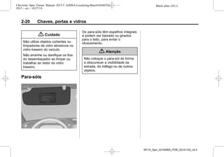 Black plate (20,1)Chevrolet Spin Owner Manual 2015.5 (GMSA-Localizing-Brazil-8268372) -
2015 - crc - 10/27/14
2-20 Chaves, portas e vidros
{ Cuidado
Não utilize objetos cortantes ou
limpadores de vidro abrasivos no
vidro traseiro do veículo.
Não arranhe ou danifique os fios
do desembaçador ao limpar ou
trabalhar ao redor do vidro
traseiro.
Para-sóis
Os para-sóis têm espelhos integrais
e podem ser baixado ou girados
para o lado, para evitar o
ofuscamento.
{ Atenção
Não coloque o para-sol de forma
a obscurecer a visibilidade da
estrada, do tráfego ou de outros
objetos.
MY15_Spin_52100900_POR_20141103_v0.0
 