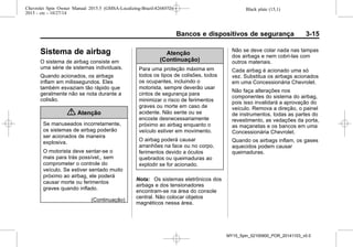 Black plate (15,1)Chevrolet Spin Owner Manual 2015.5 (GMSA-Localizing-Brazil-8268372) -
2015 - crc - 10/27/14
Bancos e dispositivos de segurança 3-15
Sistema de airbag
O sistema de airbag consiste em
uma série de sistemas individuais.
Quando acionados, os airbags
inflam em milissegundos. Eles
também esvaziam tão rápido que
geralmente não se nota durante a
colisão.
{ Atenção
Se manuseados incorretamente,
os sistemas de airbag poderão
ser acionados de maneira
explosiva.
O motorista deve sentar-se o
mais para trás possível,, sem
comprometer o controle do
veículo. Se estiver sentado muito
próximo ao airbag, ele poderá
causar morte ou ferimentos
graves quando inflado.
(Continuação)
Atenção
(Continuação)
Para uma proteção máxima em
todos os tipos de colisões, todos
os ocupantes, incluindo o
motorista, sempre deverão usar
cintos de segurança para
minimizar o risco de ferimentos
graves ou morte em caso de
acidente. Não sente ou se
encoste desnecessariamente
próximo ao airbag enquanto o
veículo estiver em movimento.
O airbag poderá causar
arranhões na face ou no corpo,
ferimentos devido a óculos
quebrados ou queimaduras ao
explodir se for acionado.
Nota: Os sistemas eletrônicos dos
airbags e dos tensionadores
encontram-se na área do console
central. Não colocar objetos
magnéticos nessa área.
Não se deve colar nada nas tampas
dos airbags e nem cobri-las com
outros materiais.
Cada airbag é acionado uma só
vez. Substitua os airbags acionados
em uma Concessionária Chevrolet.
Não faça alterações nos
componentes do sistema do airbag,
pois isso invalidará a aprovação do
veículo. Remova a direção, o painel
de instrumentos, todas as partes do
revestimento, as vedações da porta,
as maçanetas e os bancos em uma
Concessionária Chevrolet.
Quando os airbags inflam, os gases
aquecidos podem causar
queimaduras.
MY15_Spin_52100900_POR_20141103_v0.0
 