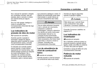 Black plate (17,1)Chevrolet Spin Owner Manual 2015.5 (GMSA-Localizing-Brazil-8268372) -
2015 - crc - 10/27/14
Comandos e controles 5-17
Se o veículo foi operado e dirigido
em condições normais, saia da
estrada, pare o veículo e o deixe
em marcha lenta por alguns
minutos.
Se a luz não apagar, desligue o
motor e consulte uma
Concessionária Chevrolet tão logo
quanto possível.
Luz indicadora de
pressão de óleo do motor
: acende em vermelho.
Acende quando a ignição é
acionada e apaga em alguns
segundos após a partida do motor.
Se permanecer aceso, consulte
uma Concessionária Chevrolet.
O indicador de controle poderá
piscar quando o motor estiver
aquecendo em marcha lenta, mas
deverá apagar quando as rotações
do motor aumentarem. Se o
indicador de controle acender
quando o veículo estiver sendo
conduzido, pare o veículo assim
que possível e desligue o motor. O
sistema de lubrificação pode estar
interrompido e causar danos ao
veículo e travamento das rodas.
{ Atenção
Se as rodas estiverem travando
com o veículo em movimento,
pressione o pedal da
embreagem, coloque a alavanca
de câmbio em ponto morto para
transmissão manual ou na
posição N para transmissão
automática e desligue a ignição.
Será necessária uma força maior
para frear o veículo e mover a
direção. Consulte uma
Concessionária Chevrolet.
Luz de advertência de
nível de combustível
baixo
. acende em amarelo.
Acende quando o nível do tanque
de combustível está muito baixo.
Acende por alguns segundos
quando a ignição é ligada.
{ Cuidado
Não deixe que o veículo fique
sem combustível. Isso pode
danificar o conversor catalítico.
Consulte Conversor catalítico na
página 9-17.
Luz indicadora do
imobilizador
A acende em amarelo.
Se o indicador continuar aceso ou
piscando quando a ignição estiver
ligada, existe uma falha no sistema.
O motor não pode ser ligado.
Conserte a causa da falha em uma
Concessionária Chevrolet.
Potência do motor
reduzida
w acende em amarelo.
MY15_Spin_52100900_POR_20141103_v0.0
 
