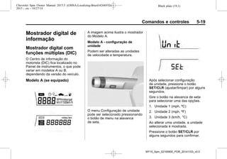 Black plate (19,1)Chevrolet Spin Owner Manual 2015.5 (GMSA-Localizing-Brazil-8268372) -
2015 - crc - 10/27/14
Comandos e controles 5-19
Mostrador digital de
informação
Mostrador digital com
funções múltiplas (DIC)
O Centro de informação do
motorista (DIC) fica localizado no
Painel de instrumentos, o que pode
variar em modelos A ou B,
dependendo da versão do veículo.
Modelo A (se equipado)
A imagem acima ilustra o mostrador
do Modelo A.
Modelo A - configuração de
unidade
Podem ser alteradas as unidades
de velocidade e temperatura.
O menu Configuração de unidade
pode ser selecionado pressionando
o botão de menu na alavanca
de seta.
Após selecionar configuração
de unidade, pressione o botão
SET/CLR (ajustar/limpar) por alguns
segundos.
Gire o botão na alavanca de seta
para selecionar uma das opções.
1. Unidade 1 (mph, ºC)
2. Unidade 2 (mph, ºF)
3. Unidade 3 (km/h, °C)
Ao alterar uma unidade, a unidade
selecionada é mostrada.
Pressione o botão SET/CLR por
alguns segundos para confirmar.
MY15_Spin_52100900_POR_20141103_v0.0
 