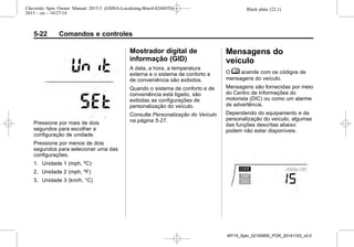 Black plate (22,1)Chevrolet Spin Owner Manual 2015.5 (GMSA-Localizing-Brazil-8268372) -
2015 - crc - 10/27/14
5-22 Comandos e controles
Pressione por mais de dois
segundos para escolher a
configuração de unidade.
Pressione por menos de dois
segundos para selecionar uma das
configurações.
1. Unidade 1 (mph, ºC)
2. Unidade 2 (mph, ºF)
3. Unidade 3 (km/h, °C)
Mostrador digital de
informação (GID)
A data, a hora, a temperatura
externa e o sistema de conforto e
de conveniência são exibidos.
Quando o sistema de conforto e de
conveniência está ligado, são
exibidas as configurações de
personalização do veículo.
Consulte Personalização do Veículo
na página 5-27.
Mensagens do
veículo
O M acende com os códigos de
mensagens do veículo.
Mensagens são fornecidas por meio
do Centro de Informações do
motorista (DIC) ou como um alarme
de advertência.
Dependendo do equipamento e da
personalização do veículo, algumas
das funções descritas abaixo
podem não estar disponíveis.
MY15_Spin_52100900_POR_20141103_v0.0
 