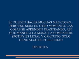 SE PUEDEN HACER MUCHAS MÁS COSAS, PERO ESO SERÁ EN OTRO MOMENTO. LAS COSAS SE APRENDEN TRASTEANDO, ASÍ QUE MANOS A LA MASA Y A COMPARTIR. SPOTIFY ES LEGAL Y GRATUITO, SOLO TIENE ALGO DE PUBLICIDAD. DISFRUTA 