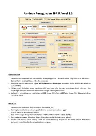 Panduan Penggunaan SPPSR Versi 3.3
PENDAHULUAN
1. Setiap sekolah dibekalkan installer bersama lessen penggunaan
Sekolah hanya boleh edit Poskod dan Bandar sahaja.
2. Maklumat peperiksaan seperti
dan AUDITAN
3. SPPMA boleh dijalankan secara standalone oleh guru
digabung di peringkat Penyelaras Peperiksaan
4. Aplikasi ini boleh dijalankan melalui Access 20
10 dan ke bawah.
INSTALASI
1. Setiap sekolah dibekalkan dengan instalasi SetupSPPSR_V33
2. Runningkan instalasi tersebut dan apabila diminta password, masukkan
3. Ikutlah arahan di skrin sehingga
4. Satu folder c:upsr diwujudkan dan s
5. Runningkan lesen yang dibekalkan
6. Double click shortcut untuk running SPPSR
perlu edit Poskod dan Bandar sahaja jika belum
nduan Penggunaan SPPSR Versi 3.3
n installer bersama lessen penggunaan. Dwiklikkan lessen yang dibekalkan bersama CD.
Sekolah hanya boleh edit Poskod dan Bandar sahaja.
ujian, Aliran/Tahun dan tahun ujian hendaklah
SPPMA boleh dijalankan secara standalone oleh guru-guru kelas dan data peperiksaan boleh
digabung di peringkat Penyelaras Peperiksaan sebagai data lengkap sekolah.
Aplikasi ini boleh dijalankan melalui Access 2000, Access 2003, Access 2007 atau
dengan instalasi SetupSPPSR_V33.
Runningkan instalasi tersebut dan apabila diminta password, masukkan : sppsr
selesai.
diwujudkan dan shortcut SPPSR dan Manual SPPSR ada di desktop.
Runningkan lesen yang dibekalkan dalam CD untuk mengubah kod dan nama sekolah
rtcut untuk running SPPSR dan sistem telah siap dengan kod dan nama sekolah. Anda hanya
kod dan Bandar sahaja jika belum lengkap.
nduan Penggunaan SPPSR Versi 3.3
Dwiklikkan lessen yang dibekalkan bersama CD.
hendaklah dipilih sebelum klik ANALISIS
guru kelas dan data peperiksaan boleh dieksport dan
00, Access 2003, Access 2007 atau Access 2010 dibawah windows
ada di desktop.
untuk mengubah kod dan nama sekolah.
ap dengan kod dan nama sekolah. Anda hanya
 