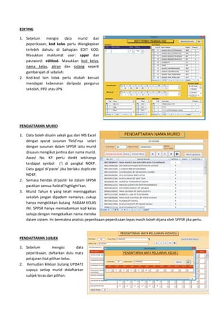 EDITING
1. Sebelum mengisi data murid dan
peperiksaan, kod kelas perlu dilengkapkan
terlebih dahulu di bahagian EDIT KOD.
Masukkan maklumat user:
password: editkod. Masukkan
nama kelas, aliran dan sida
gambarajah di sebelah:
2. Kod-kod lain tidak perlu diubah kecuali
mendapat kebenaran daripada pengurus
sekolah, PPD atau JPN.
PENDAFTARAN MURID
1. Data boleh disalin sekali gus dari MS Excel
dengan syarat susunan ‘field’nya
dengan susunan dalam SPPSR iaitu murid
disusun mengikut jantina dan nama murid
Awas! No. KP perlu diedit sekiranya
terdapat symbol (‘) di pangkal NOKP
Data gagal di’paste’ jika berlaku duplicate
NOKP.
2. Semasa hendak di’paste’ ke dalam SPPSR
pastikan semua field di’highlight’kan.
3. Murid Tahun 6 yang telah meninggalkan
sekolah jangan dipadam namanya…cukup
hanya mengklikkan butang PADAM KELAS
INI. SPPSR hanya memadamkan kod kelas
sahaja dengan mengekalkan nama mereka
dalam sistem. Ini bermakna analisis peperiksaan
PENDAFTARAN SUBJEK
1. Sebelum mengisi data
peperiksaan, daftarkan dulu mata
pelajaran ikut pilihan kelas.
2. Kemudian klikkan butang UPDATE
supaya setiap murid didaftarkan
subjek teras dan pilihan.
murid dan
perlu dilengkapkan
ulu di bahagian EDIT KOD.
user: sppsr dan
. Masukkan kod kelas,
sidang seperti
kod lain tidak perlu diubah kecuali
mendapat kebenaran daripada pengurus
Data boleh disalin sekali gus dari MS Excel
nya selari
iaitu murid
nama murid.
Awas! No. KP perlu diedit sekiranya
apat symbol (‘) di pangkal NOKP.
ste’ jika berlaku duplicate
hendak di’paste’ ke dalam SPPSR
pastikan semua field di’highlight’kan.
yang telah meninggalkan
sekolah jangan dipadam namanya…cukup
n butang PADAM KELAS
hanya memadamkan kod kelas
mengekalkan nama mereka
stem. Ini bermakna analisis peperiksaan-peperiksaan lepas masih boleh di
Sebelum mengisi data
daftarkan dulu mata
Kemudian klikkan butang UPDATE
supaya setiap murid didaftarkan
as masih boleh dijana oleh SPPSR jika perlu.
 