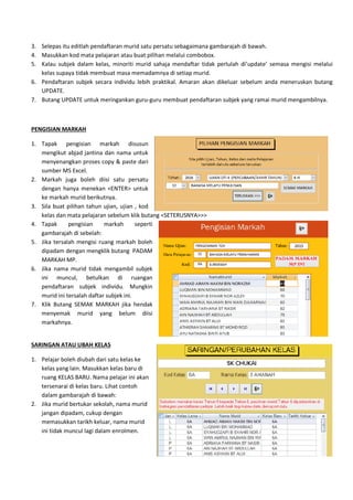 3. Selepas itu editlah pendaftaran murid satu persatu sebagaimana gambarajah di bawah.
4. Masukkan kod mata pelajaran atau buat pilihan melalui combobox.
5. Kalau subjek dalam kelas, minoriti
kelas supaya tidak membuat masa memadamnya di setiap murid
6. Pendaftaran subjek secara individu lebih praktikal
UPDATE.
7. Butang UPDATE untuk meringankan guru
PENGISIAN MARKAH
1. Tapak pengisian markah disusun
mengikut abjad jantina dan nama
menyenangkan proses copy & paste
sumber MS Excel.
2. Markah juga boleh diisi satu persatu
dengan hanya menekan <ENTER> untuk
ke markah murid berikutnya.
3. Sila buat pilihan tahun ujian, ujian , kod
kelas dan mata pelajaran sebelum klik butang <SETERUSNYA>>>
4. Tapak pengisian markah seperti
gambarajah di sebelah:
5. Jika tersalah mengisi ruang markah boleh
dipadam dengan mengklik butang PADAM
MARKAH MP.
6. Jika nama murid tidak mengambil subjek
ini muncul, betulkan di ruangan
pendaftaran subjek individu. Mungkin
murid ini tersalah daftar subjek ini.
7. Klik Butang SEMAK MARKAH jika hendak
menyemak murid yang belum diisi
markahnya.
SARINGAN ATAU UBAH KELAS
1. Pelajar boleh diubah dari satu kelas ke
kelas yang lain. Masukkan kelas baru di
ruang KELAS BARU. Nama pelajar ini akan
tersenarai di kelas baru. Lihat contoh
dalam gambarajah di bawah:
2. Jika murid bertukar sekolah, nama murid
jangan dipadam, cukup dengan
memasukkan tarikh keluar, nama murid
ini tidak muncul lagi dalam enrolmen.
pendaftaran murid satu persatu sebagaimana gambarajah di bawah.
Masukkan kod mata pelajaran atau buat pilihan melalui combobox.
minoriti murid sahaja mendaftar tidak perlulah di’update’ semasa mengisi melalui
embuat masa memadamnya di setiap murid.
Pendaftaran subjek secara individu lebih praktikal. Amaran akan dikeluar sebelum anda
Butang UPDATE untuk meringankan guru-guru membuat pendaftaran subjek yang ramai murid
pengisian markah disusun
nama untuk
paste dari
juga boleh diisi satu persatu
ekan <ENTER> untuk
, ujian , kod
mata pelajaran sebelum klik butang <SETERUSNYA>>>
rkah seperti
arkah boleh
lik butang PADAM
Jika nama murid tidak mengambil subjek
ini muncul, betulkan di ruangan
pendaftaran subjek individu. Mungkin
murid ini tersalah daftar subjek ini.
Klik Butang SEMAK MARKAH jika hendak
menyemak murid yang belum diisi
dari satu kelas ke
kelas yang lain. Masukkan kelas baru di
ruang KELAS BARU. Nama pelajar ini akan
tersenarai di kelas baru. Lihat contoh
Jika murid bertukar sekolah, nama murid
nama murid
ini tidak muncul lagi dalam enrolmen.
pendaftaran murid satu persatu sebagaimana gambarajah di bawah.
murid sahaja mendaftar tidak perlulah di’update’ semasa mengisi melalui
. Amaran akan dikeluar sebelum anda meneruskan butang
subjek yang ramai murid mengambilnya.
 