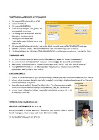 PENDAFTARAN DAN PENGISIAN KEPUTUSAN UPSR
1. Klik butang UPSR untuk ke Menu UPSR
2. Masukkan No Pusat
3. Klik butang PENDAFTARAN
4. Murid disusun mengikut kelas, jantina dan
susunan abjab nama murid
5. Klik butang UPDATE NO PUSAT. No Pusat
dikemaskini jika belum berisi.
6. Sekiranya sekolah ada dua No
Pusat…padam ruang No Pusat murid yang
No Pusat lain.
7. Klik butang ke KANAN untuk pilih No Pusat kedua diikuti mengklik butang UPDATE NO PUSAT sekali lagi.
8. Isikan No Calon satu persatu…atau disalin ke format Excel kemudian dicopy paste ke aplikasi.
9. Pilih Mata Pelajaran dan klik butang PENGISIAN KEPUTUSAN…murid disusun mengikut no Pusat dan No Calon.
PEMADAMAN DATA
1. Jika perlu, data semua pelajar boleh dipadam. Masukkan
2. Jika semua markah perlu dipadamkan. Masukkan username:
3. Awas semasa aktiviti pemadaman…amaran
4. Butang PENGOSONGAN DATA ada dibah
dipadamkan…awas butang ini tiada amaran…
PENGEKSPOTAN DATA
1. Aplikasi ini untuk memudahkan guru
2. Selepas selesai keputusan dianalisis guru kelas hendaklah mengeksport data kelas ke dalam pendrive
huruf drive sebelum buat pilihan
3. Data dalam pendrive boleh dipindah ke dalam sistem Penyelaras dengan mengklik
pilihan drive Import Data diikuti dengan pengklik butang GA
4. Semasa eksport data aplikasi ini juga mewujudkan
di directory C:UPSRPPD
Pembina dan penyedia Manual
HAJI MOHD YUSOF BIN MUDA; P.P.N.; P.J.K.
Mantan Guru Besar SK Chukai, Kemaman, Terengganu
Rendah Terengganu. Mula bersara wajib mulai
Tel: 019 919 0467(HP)atau 09-859 8728 (R)
ARAN DAN PENGISIAN KEPUTUSAN UPSR
Klik butang UPSR untuk ke Menu UPSR
Murid disusun mengikut kelas, jantina dan
UPDATE NO PUSAT. No Pusat
Pusat…padam ruang No Pusat murid yang
Klik butang ke KANAN untuk pilih No Pusat kedua diikuti mengklik butang UPDATE NO PUSAT sekali lagi.
n satu persatu…atau disalin ke format Excel kemudian dicopy paste ke aplikasi.
Pilih Mata Pelajaran dan klik butang PENGISIAN KEPUTUSAN…murid disusun mengikut no Pusat dan No Calon.
pelajar boleh dipadam. Masukkan user: sppsr dan password:
perlu dipadamkan. Masukkan username:sppsr dan password:
Awas semasa aktiviti pemadaman…amaran-amaran perlu dibaca dan jika tidak pasti buatlah pilihan NO.
Butang PENGOSONGAN DATA ada dibahagian EDIT KOD jika semua data dalam sistem hendak
…awas butang ini tiada amaran…
Aplikasi ini untuk memudahkan guru-guru kelas mengisi markah ujian untuk kegunaan mereka dan pihak sekolah
dianalisis guru kelas hendaklah mengeksport data kelas ke dalam pendrive
huruf drive sebelum buat pilihan
Data dalam pendrive boleh dipindah ke dalam sistem Penyelaras dengan mengklik
pilihan drive Import Data diikuti dengan pengklik butang GABUNG DATA IMPORT
Semasa eksport data aplikasi ini juga mewujudkan data backup bernama bc1-11.txt
Pembina dan penyedia Manual
; P.P.N.; P.J.K.
Kemaman, Terengganu, juga Pembina e-Pantau Sekolah
ersara wajib mulai 5 November 2011.
859 8728 (R)
Klik butang ke KANAN untuk pilih No Pusat kedua diikuti mengklik butang UPDATE NO PUSAT sekali lagi.
n satu persatu…atau disalin ke format Excel kemudian dicopy paste ke aplikasi.
Pilih Mata Pelajaran dan klik butang PENGISIAN KEPUTUSAN…murid disusun mengikut no Pusat dan No Calon.
password: padammurid
dan password: padammarkah
amaran perlu dibaca dan jika tidak pasti buatlah pilihan NO.
agian EDIT KOD jika semua data dalam sistem hendak
guru kelas mengisi markah ujian untuk kegunaan mereka dan pihak sekolah
dianalisis guru kelas hendaklah mengeksport data kelas ke dalam pendrive. Sila rujuk
Data dalam pendrive boleh dipindah ke dalam sistem Penyelaras dengan mengklik
BUNG DATA IMPORT
11.txt
Pantau Sekolah
 