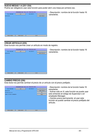 NUEVO MESAS 1-4 (251~254)
Podría ser obligatorio usar esta función para poder abrir una mesa por primera vez.

                                                     - Descripción: nombre de la función hasta 16
                                                     caracteres.




CREAR ARTICULO (255)
Esta función nos permite crear un artículo en modo de registro.

                                                     - Descripción: nombre de la función hasta 16
                                                     caracteres.




CAMBIO PRECIO (256)
Esta tecla nos permite cambiar el precio de un artículo con el precio prefijado.

                                                     - Descripción: nombre de la función hasta 16
                                                     caracteres.
                                                     - Activar solo en X: esta función se puede usar
                                                     solo entrando el código de Supervisor o el
                                                     empleado Manager.
                                                     - Cambio precio permanente: al usar esta
                                                     función se puede cambiar el precio prefijado del
                                                     artículo.




     Manual de Uso y Programación SPS-530                                              - 99 -
 