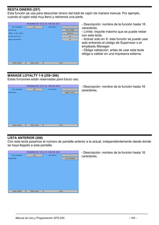 RESTA DINERO (257)
Esta función se usa para descontar dinero del total de cajón de manera manual. Por ejemplo,
cuando el cajón está muy lleno y retiramos una parte.

                                                    - Descripción: nombre de la función hasta 16
                                                    caracteres.
                                                    - Límite: importe máximo que se puede restar
                                                    con esta tecla.
                                                    - Activar solo en X: esta función se puede usar
                                                    solo entrando el código de Supervisor o el
                                                    empleado Manager.
                                                    - Obliga validación: antes de usar esta tecla
                                                    obliga a validar en una impresora externa.




MANAGE LOYALTY 1-9 (258~266)
Estas funciones están reservadas para futuro uso.

                                                    - Descripción: nombre de la función hasta 16
                                                    caracteres.




LISTA ANTERIOR (268)
Con esta tecla pasamos al número de pantalla anterior a la actual, independientemente desde donde
se haya llegado a esta pantalla.

                                                    - Descripción: nombre de la función hasta 16
                                                    caracteres.




     Manual de Uso y Programación SPS-530                                            - 100 -
 
