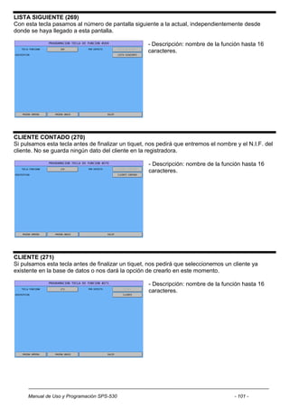 LISTA SIGUIENTE (269)
Con esta tecla pasamos al número de pantalla siguiente a la actual, independientemente desde
donde se haya llegado a esta pantalla.

                                                    - Descripción: nombre de la función hasta 16
                                                    caracteres.




CLIENTE CONTADO (270)
Si pulsamos esta tecla antes de finalizar un tiquet, nos pedirá que entremos el nombre y el N.I.F. del
cliente. No se guarda ningún dato del cliente en la registradora.

                                                     - Descripción: nombre de la función hasta 16
                                                     caracteres.




CLIENTE (271)
Si pulsamos esta tecla antes de finalizar un tiquet, nos pedirá que seleccionemos un cliente ya
existente en la base de datos o nos dará la opción de crearlo en este momento.

                                                     - Descripción: nombre de la función hasta 16
                                                     caracteres.




     Manual de Uso y Programación SPS-530                                             - 101 -
 