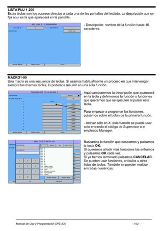 LISTA PLU 1-200
Estas teclas son los accesos directos a cada una de las pantallas del teclado. La descripción que se
fija aquí es la que aparecerá en la pantalla.

                                                    - Descripción: nombre de la función hasta 16
                                                    caracteres.




MACRO1-99
Una macro es una secuencia de teclas. Si usamos habitualmente un proceso en que intervengan
siempre las mismas teclas, lo podemos resumir en una sola función.

                                                    Aquí cambiaremos la descripción que aparecerá
                                                    en la tecla y definiremos la función o funciones
                                                    que queremos que se ejecuten al pulsar esta
                                                    tecla.

                                                    Para empezar a programar las funciones,
                                                    pulsamos sobre el botón de la primera función.

                                                    - Activar solo en X: esta función se puede usar
                                                    solo entrando el código de Supervisor o el
                                                    empleado Manager.


                                                    Buscamos la función que deseamos y pulsamos
                                                    la tecla OK.
                                                    Si queremos añadir más funciones las entramos
                                                    y pulsamos OK cada vez.
                                                    Si ya hemos terminado pulsamos CANCELAR.
                                                    Se pueden usar funciones, artículos u otras
                                                    listas de teclas. También se pueden realizar
                                                    entradas numéricas.




     Manual de Uso y Programación SPS-530                                            - 102 -
 