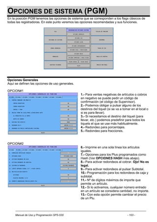 OPCIONES DE SISTEMA (PGM)
En la posición PGM tenemos las opciones de sistema que se corresponden a los flags clásicos de
todas las registradoras. En este punto veremos las opciones recomendadas y sus funciones.




Opciones Generales
Aquí se definen las opciones de uso generales.

OPCION#1
                                                  1.- Para ventas negativas de artículos o cobros
                                                  en negativo se puede pedir un código de
                                                  confirmación (el código de Supervisor).
                                                  2.- Podemos obligar a pulsar alguno de los
                                                  destinos del tiquet (si se va a tomar en el local o
                                                  si es para llevar).
                                                  3.- Si necesitamos el destino del tiquet (para
                                                  llevar, etc.) podemos predefinir para todos los
                                                  tiquets el que se use más habitualmente.
                                                  4.- Redondeo para porcentajes.
                                                  5.- Redondeo para fracciones.



OPCION#2
                                                  6.- Imprime en una sola línea los artículos
                                                  iguales.
                                                  7.- Opciones para los Plus programados como
                                                  Hash (Ver OPCIONES HASH más abajo).
                                                  8.- Para activar redondeos al cobrar. Ojo! No es
                                                  legal.
                                                  9.- Para activar redondeos al pulsar Subtotal.
                                                  10.- Programación para los redondeos de caja y
                                                  subtotal.
                                                  11.- Nº de dígitos máximos de importe que
                                                  permite un artículo.
                                                  12.- Si lo activamos, cualquier número entrado
                                                  en un artículo se considera cantidad, no importe.
                                                  13.- Con esta opción permite cambiar el precio
                                                  de un Plu.




     Manual de Uso y Programación SPS-530                                            - 103 -
 
