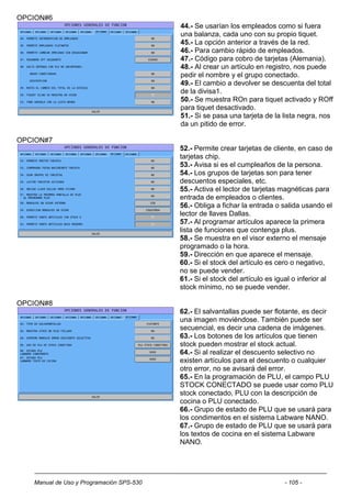 OPCION#6
                                          44.- Se usarían los empleados como si fuera
                                          una balanza, cada uno con su propio tiquet.
                                          45.- La opción anterior a través de la red.
                                          46.- Para cambio rápido de empleados.
                                          47.- Código para cobro de tarjetas (Alemania).
                                          48.- Al crear un artículo en registro, nos puede
                                          pedir el nombre y el grupo conectado.
                                          49.- El cambio a devolver se descuenta del total
                                          de la divisa1.
                                          50.- Se muestra ROn para tiquet activado y ROff
                                          para tiquet desactivado.
                                          51.- Si se pasa una tarjeta de la lista negra, nos
                                          da un pitido de error.

OPCION#7
                                          52.- Permite crear tarjetas de cliente, en caso de
                                          tarjetas chip.
                                          53.- Avisa si es el cumpleaños de la persona.
                                          54.- Los grupos de tarjetas son para tener
                                          descuentos especiales, etc.
                                          55.- Activa el lector de tarjetas magnéticas para
                                          entrada de empleados o clientes.
                                          56.- Obliga a fichar la entrada o salida usando el
                                          lector de llaves Dallas.
                                          57.- Al programar artículos aparece la primera
                                          lista de funciones que contenga plus.
                                          58.- Se muestra en el visor externo el mensaje
                                          programado o la hora.
                                          59.- Dirección en que aparece el mensaje.
                                          60.- Si el stock del artículo es cero o negativo,
                                          no se puede vender.
                                          61.- Si el stock del artículo es igual o inferior al
                                          stock mínimo, no se puede vender.

OPCION#8
                                          62.- El salvantallas puede ser flotante, es decir
                                          una imagen moviéndose. También puede ser
                                          secuencial, es decir una cadena de imágenes.
                                          63.- Los botones de los artículos que tienen
                                          stock pueden mostrar el stock actual.
                                          64.- Si al realizar el descuento selectivo no
                                          existen artículos para el descuento o cualquier
                                          otro error, no se avisará del error.
                                          65.- En la programación de PLU, el campo PLU
                                          STOCK CONECTADO se puede usar como PLU
                                          stock conectado, PLU con la descripción de
                                          cocina o PLU conectado.
                                          66.- Grupo de estado de PLU que se usará para
                                          los condimentos en el sistema Labware NANO.
                                          67.- Grupo de estado de PLU que se usará para
                                          los textos de cocina en el sistema Labware
                                          NANO.




   Manual de Uso y Programación SPS-530                                      - 105 -
 