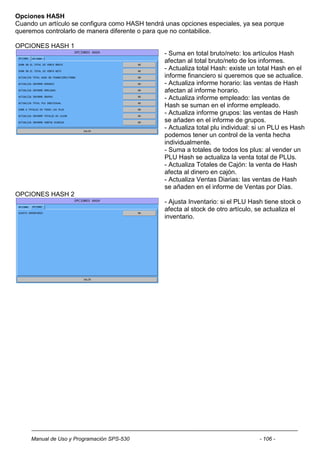 Opciones HASH
Cuando un artículo se configura como HASH tendrá unas opciones especiales, ya sea porque
queremos controlarlo de manera diferente o para que no contabilice.

OPCIONES HASH 1
                                                - Suma en total bruto/neto: los artículos Hash
                                                afectan al total bruto/neto de los informes.
                                                - Actualiza total Hash: existe un total Hash en el
                                                informe financiero si queremos que se actualice.
                                                - Actualiza informe horario: las ventas de Hash
                                                afectan al informe horario.
                                                - Actualiza informe empleado: las ventas de
                                                Hash se suman en el informe empleado.
                                                - Actualiza informe grupos: las ventas de Hash
                                                se añaden en el informe de grupos.
                                                - Actualiza total plu individual: si un PLU es Hash
                                                podemos tener un control de la venta hecha
                                                individualmente.
                                                - Suma a totales de todos los plus: al vender un
                                                PLU Hash se actualiza la venta total de PLUs.
                                                - Actualiza Totales de Cajón: la venta de Hash
                                                afecta al dinero en cajón.
                                                - Actualiza Ventas Diarias: las ventas de Hash
                                                se añaden en el informe de Ventas por Días.
OPCIONES HASH 2
                                                - Ajusta Inventario: si el PLU Hash tiene stock o
                                                afecta al stock de otro artículo, se actualiza el
                                                inventario.




     Manual de Uso y Programación SPS-530                                         - 106 -
 
