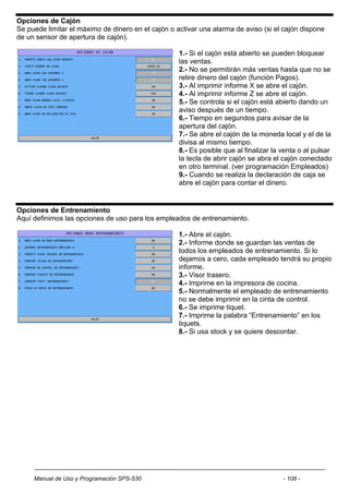 Opciones de Cajón
Se puede limitar el máximo de dinero en el cajón o activar una alarma de aviso (si el cajón dispone
de un sensor de apertura de cajón).

                                                    1.- Si el cajón está abierto se pueden bloquear
                                                    las ventas.
                                                    2.- No se permitirán más ventas hasta que no se
                                                    retire dinero del cajón (función Pagos).
                                                    3.- Al imprimir informe X se abre el cajón.
                                                    4.- Al imprimir informe Z se abre el cajón.
                                                    5.- Se controla si el cajón está abierto dando un
                                                    aviso después de un tiempo.
                                                    6.- Tiempo en segundos para avisar de la
                                                    apertura del cajón.
                                                    7.- Se abre el cajón de la moneda local y el de la
                                                    divisa al mismo tiempo.
                                                    8.- Es posible que al finalizar la venta o al pulsar
                                                    la tecla de abrir cajón se abra el cajón conectado
                                                    en otro terminal. (ver programación Empleados)
                                                    9.- Cuando se realiza la declaración de caja se
                                                    abre el cajón para contar el dinero.


Opciones de Entrenamiento
Aquí definimos las opciones de uso para los empleados de entrenamiento.

                                                    1.- Abre el cajón.
                                                    2.- Informe donde se guardan las ventas de
                                                    todos los empleados de entrenamiento. Si lo
                                                    dejamos a cero, cada empleado tendrá su propio
                                                    informe.
                                                    3.- Visor trasero.
                                                    4.- Imprime en la impresora de cocina.
                                                    5.- Normalmente el empleado de entrenamiento
                                                    no se debe imprimir en la cinta de control.
                                                    6.- Se imprime tiquet.
                                                    7.- Imprime la palabra “Entrenamiento” en los
                                                    tiquets.
                                                    8.- Si usa stock y se quiere descontar.




     Manual de Uso y Programación SPS-530                                              - 108 -
 